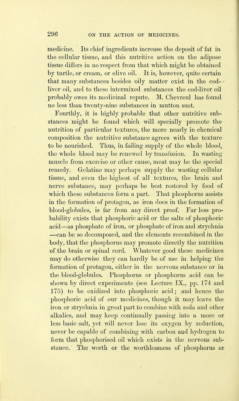 medicine. Its chief ingredients increase the deposit of fat in the cellular tissue, and this nutritive action on the adipose tissue differs in no respect from that which might be obtained by turtle, or cream, or olive oil. It is, however, quite certain that many substances besides oily matter exist in the cod- ' liver oil, and to these intermixed substances the cod-liver oil probably owes its medicinal repute. M. Chevreul has found no less than twenty-nine substances in mutton suet. Fourthly, it is highly probable that other nutritive sub- stances might be found which will specially promote the nutrition of particular textures, the more nearly in chemical composition the nutritive substance agrees with the texture to be nourished. Thus, in failing supply of the whole blood, the whole blood may be renewed by transfusion. In wasting muscle from exercise or other cause, meat may be the special remedy. Gelatine may perhaps supply the wasting cellular tissue, and even the highest of all textures, the bfain and nerve substance, may perhaps be best restored by food of which these substances form a part. That phosphorus assists in the formation of protagon, as iron does in the formation of blood-globules, is far from any direct proof. Far less pro- bability exists that phosphoric acid or the salts of phosphoric acid—as phosphate of iron, or phosphate of iron and strychnia —can be so decomposed, and the elements recombined in the body, that the phosphorus may promote directly the nutrition of the brain or spinal cord. Whatever good these medicines may do otherwise they can hardly be of use in helping the formation of protagon, either in the nervous substance or in the blood-globules. Phosphorus or phosphorus acid can be shown by direct experiments (see Lecture IX., pp. 174 and 175) to be oxidized into phosphoric acid; and hence the phosphoric acid of our medicines, though it may leave the iron or strychnia in great part to combine with soda and other alkalies, and may keep continually passing into a more or less basic salt, yet will never lose its oxygen by reduction, never be capable of combining with carbon and hydrogen to form that phosphorised oil which exists in the nervous sub- stance. The worth or the worthlessness of phosphorus or