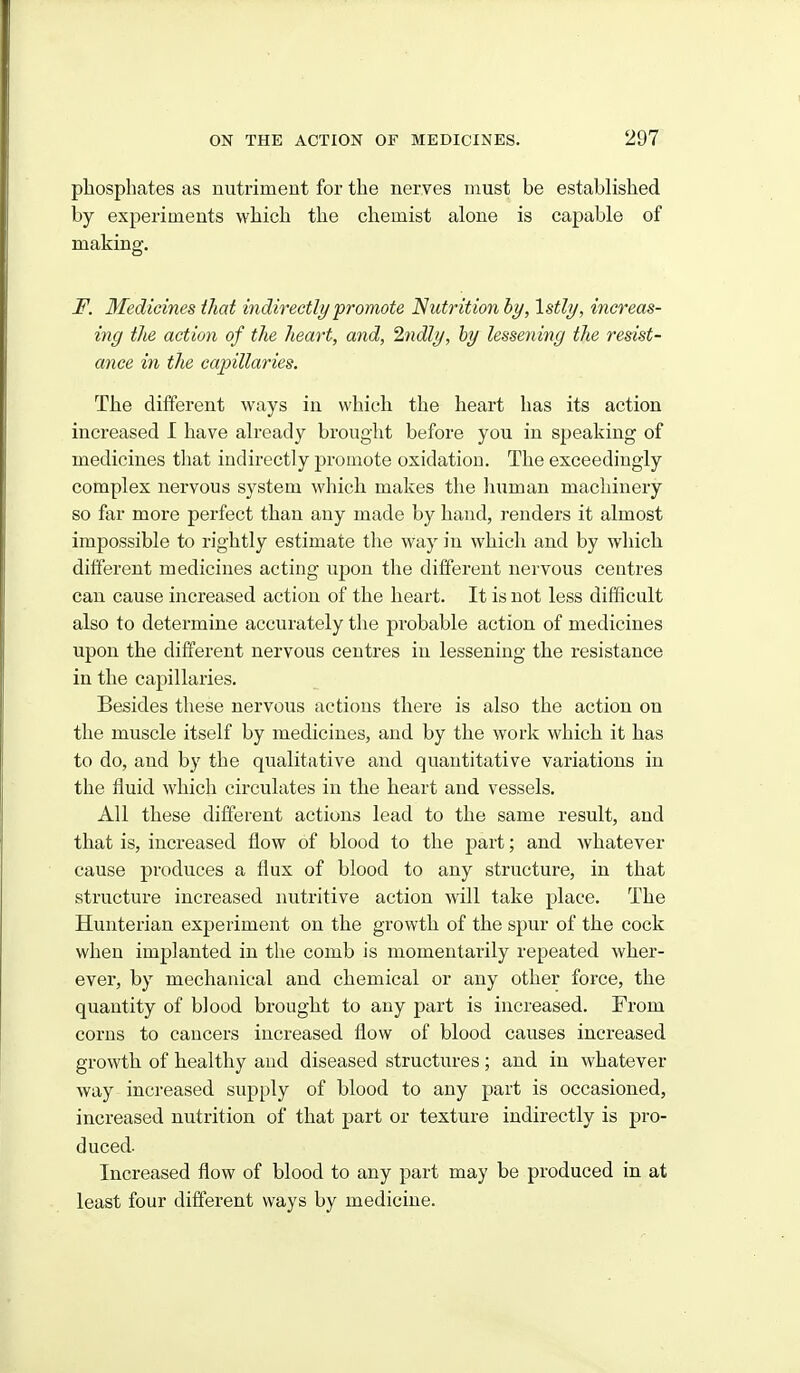 phosphates as nutriment for the nerves must be established by experiments which the chemist alone is capable of making. F. Medicines that indirectly promote Nutrition by, Istly, increas- ing the action of the heart, and, 2ndly, by lessening the resist- ance in the capillaries. The different ways in which the heart has its action increased I have already brought before you in speaking of medicines that indirectly promote oxidation. The exceedingly complex nervous system which makes the human machinery so far more perfect than any made by hand, renders it almost impossible to rightly estimate the way in which and by which different medicines acting upon the different nervous centres can cause increased action of the heart. It is not less difficult also to determine accurately the probable action of medicines upon the different nervous centres in lessening the resistance in the capillaries. Besides these nervous actions there is also the action on the muscle itself by medicines, and by the work which it has to do, and by the qualitative and quantitative variations in the fluid which circulates in the heart and vessels. All these different actions lead to the same result, and that is, increased flow of blood to the part; and whatever cause produces a flux of blood to any structure, in that structure increased nutritive action will take place. The Hunterian experiment on the growth of the spur of the cock when implanted in the comb is momentarily repeated wher- ever, by mechanical and chemical or any other force, the quantity of blood brought to any part is increased. From corns to cancers increased flow of blood causes increased growth of healthy and diseased structures ; and in whatever way increased supply of blood to any part is occasioned, increased nutrition of that j)art or texture indirectly is pro- duced. Increased flow of blood to any part may be produced in at least four different ways by medicine.