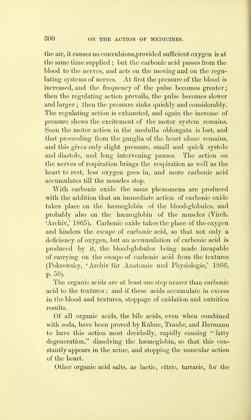 the air, it causes no convulsions,proYided sufficient oxygen is at the same time supplied ; but the carbonic acid passes from the blood to the nerves, and acts on the moving and on the regu- lating systems of nerves. At first the pressure of the blood is increased, and the frequency of the pulse becomes greater; then the regulating action prevails, the pulse becomes slower and larger ; then the pressure sinks quickly and considerably. The regulating action is exhausted, and again the increase of pressure shows the excitement of the motor system remains. Soon the motor action in the medulla oblongata is lost, and that proceeding from the ganglia of the heart alone remains, and this gives only slight pressure, small and qiiick systole and diastole, and long intervening pauses. The action on the nerves of respiration brings the respiration as well as the heart to rest, less~ oxygen goes in, and more carbonic acid accumulates till the muscles stop. With carbonic oxide the same phenomena are produced with the addition that an immediate action of carbonic oxide takes place on the heemoglobin of the blood-globules, and probably also on the htemoglobin of the muscles (Virch. 'Archiv,' 1865). Carbonic oxide takes the place of the oxygen and hinders the escape of carbonic acid, so that not only a deficiency of oxygen, but an accumulation of carbonic acid is produced by it, the blood-globules being made incapable of carrying on the escape of carbonic acid from the textures (Pokrowsky, 'Archiv fiir Anatomic und Physiologic,' 1866, p. 59). The organic acids are at least one step nearer than carbonic acid to the textures ; and if these acids accumulate in excess in the blood and textures, stoppage of oxidation and nutrition results. Of all organic acids, the bile acids, even when combined with soda, have been proved by Kiihne, Traube, and Hermann to have this action most decidedly, rapidly causing  fatty degeneration, dissolving the hajmoglobin, so that this con- stantly appears in the urine, and stopping the muscular action of the heart. Other organic acid salts, as lactic, citric, tartaric, for the