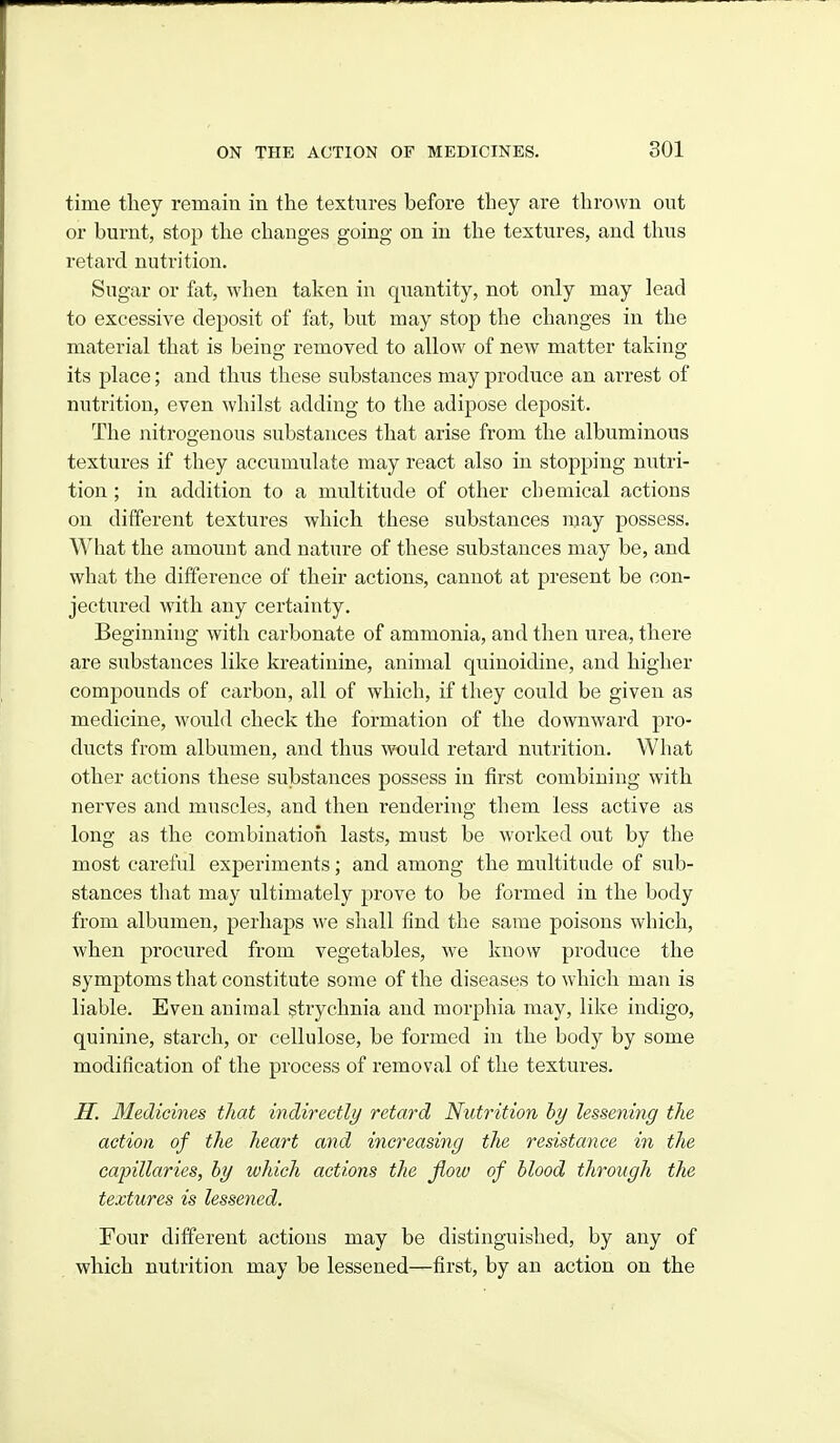 time they remain in the textures before they are thrown out or burnt, stop the changes going on in the textures, and thus retard nutrition. Sugar or fat, when taken in quantity, not only may lead to excessive deposit of fat, but may stop the changes in the material that is being removed to allow of new matter taking- its place; and thus these substances may produce an arrest of nutrition, even whilst adding to the adipose deposit. The nitrogenous substances that arise from the albuminous textures if they accumulate may react also in stopping nutri- tion ; in addition to a multitude of other chemical actions on different textures which these substances may possess. What the amoiuit and nature of these substances may be, and what the difference of their actions, cannot at present be con- jectured with any certainty. Beginning with carbonate of ammonia, and then urea, there are substances like kreatinine, animal quinoidine, and higher compounds of carbon, all of which, if they could be given as medicine, would check the formation of the downward pro- ducts from albumen, and thus would retard nutrition. What other actions these substances possess in first combining with nerves and muscles, and then rendering them less active as long as the combination lasts, must be worked out by the most careful experiments; and among the multitude of sub- stances that may ultimately prove to be formed in the body from albumen, perhaps we shall find the same poisons which, when procured from vegetables, we know produce the symptoms that constitute some of the diseases to which man is liable. Even animal strychnia and morphia may, like indigo, quinine, starch, or cellulose, be formed in the body by some modification of the process of removal of the textures. H. 3Iedicines that indirectly retard Nutrition hy lessening the action of the heart and increasing the resistance in the capillaries, by which actions the jiow of blood through the textures is lessened. Four different actions may be distinguished, by any of which nutrition may be lessened—first, by an action on the