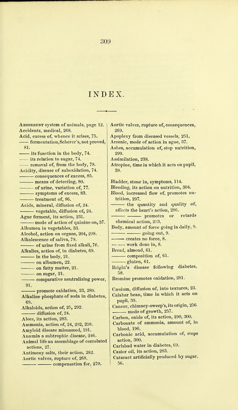 INDEX. Absorbent system of animals, page 12. Accidents, medical, 268. Acid, excess of, whence it arises, 75. ferraentatiou,Scherer's, not proved, 81. its function in the body, 74. its relation to sugar, 74. removal of, from the body, 78. Acidity, disease of suboxidation, 74. consequences of excess, 8.'). means of detecting, 80. of urine, variation of, 77. symptoms of excess, 83. treatment of, 86. Acids, mineral, diffusion of, 24. vegetable, diffusion of, 24. Ague ferment, its action, 231. mode of action of quinine on, 37. Albumen in vegetables, 33. Alcohol, action on organs, 204, 298. Alkalescence of saliva, 79. of urine from fixed alkali, 76. Alkalies, action of, in diabetes, 69. in the body, 21. on albumen, 22. on fatty matter, 21. on sugar, 21. comparative neutralizing power, 91. promote oxidation, 23, 280. Alkaline phosphate of soda in diabetes, 69. Alkaloids, action of, 2.';, 292. diffusion of, 24. Aloes, its action, 283. Ammonia, action of, 24, 292, 298. Amyloid disease misnamed, 191. Anaemia a subtrophic disease, 246. Animal life an assemblage of correlated actions, 27. Antimony salts, their action, 282. Aortic valves, rupture of, 268. compensation for, 270. Aortic valves, rupture of, consequences, 269. Apoplexy from diseased vessels, 251. Arsenic, mode of action in ague, 37. Ashes, accumulation of, stop nutrition, 299. Assimilation, 238. Atropine, time in which it acts on pupil, 39. Bladder, stone in, symptoms, 114. Bleeding, its action on nutrition, 304. Blood, increased flow of, promotes nu- trition, 297. the quantity and quality of, affects the heart's action, 286. promotes or retards chemical action, 2;i3. Body, amount of force going in daily, 9. going out, 9. • creates no force, 8. work done in, 8. Bread, almond, 61. composition of, 61. gluten, 61. Bright's disease following diabetes, 58. Bromine promotes oxidation, 281. Caesium, diffusion of, into textures, 23. Calabar bean, time in which it acts on pupil, 39. Cancer, chimney-sweep's, its origin, 256 mode of growth, 257. Carbon, oxide of, its action, 290, 300. Carbonate of ammonia, amount of, in blood, 196. Carbonic acid, accumulation of, stops action, 300. Carlsbad water in diabetes, GO. Castor oil, its action, 283. Cataract artificially produced by sugar, 56.