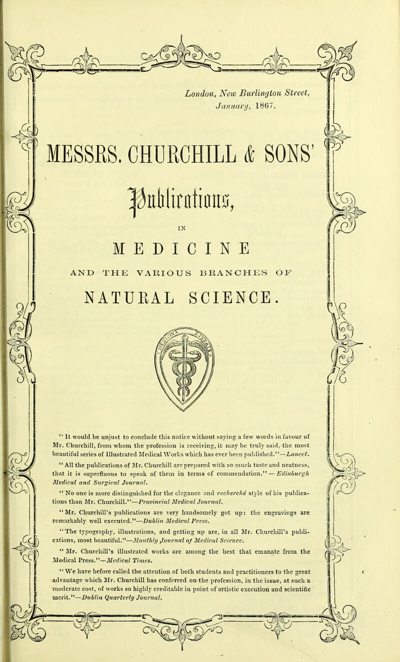 London, New Burlimjton Street, •Januarij, 18t)7. MESSRS. CHURCHILL & SONS' ^iiMirntiims, IN MEDICINE AND THE VARIOUS BRANCHES OF NATUEAL SCIENCE. ** It would be unjust to conclude this notice without saying a few words in favour of BIr. Churchill, from whom the profession is receiving, it may he truly said, the most beautiful series of Illustrated Jlcdical Works which has ever been published.—Lancet. '* All the publications of I\Ir. Churchill are prepared with so much taste and neatness, that it is superfluous to speak of them in terms of commendation. — Edinburi;h Medical and Surgical Journnl.  No one is more distinguished for the elegance and rechercJie style of his publica- tions than Mr. Churchill.—Provincial Medical Journal. Mr. Churchill's publications are very handsomely got up: the engravings are remarkably well executed.—Dublin Medical Press. The typography, illustrations, and getting up are, in all Mr. Churchill's publi- cations, most beautiful.—Monthly Journal oj Medical Science.  Jlr. Churchill's illustrated works are among the best that emanate from the Medical Press.—Medical Times. We have before called the attention of both students and practitioners to the great advantage which Mr. Churchill has conferred on the profession, in the issue, at such a nxodcratc cost, of works so highly creditable in point of artistic execution and scientific merit.—Dublin Quarterly Journal,