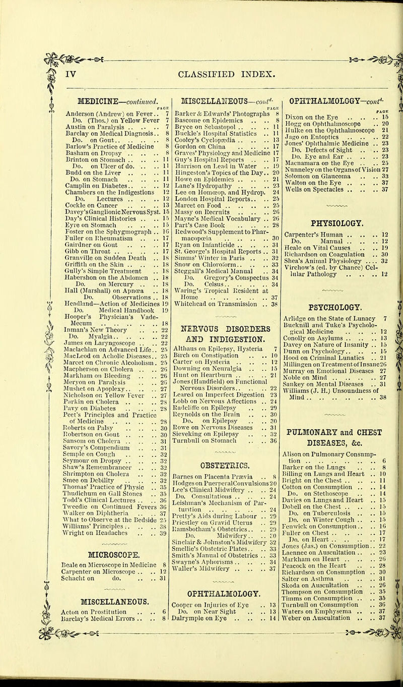 MEDICINE—coH«mKC(/. Anderson (Andrew) on Fever.. 7 Do. (TliosJ on Yellow Fever 7 Austin on Paralysis 7 Barclay on Medical Diagnosis.. Do. on Gout Barlow's Practice of Medicine Basliam on Dropsy 8 Brinton on Stomach 11 Do. on Ulcer of do H Budd on the Liver 1' Do. on Stomach 11 Camplin on Diabetes I Cliamhers on the Indigestions 12 Do. Lectures 12 Cockle on Cancer 13 Davey's Ganglionic Nervous Syst. 15 Day's Clinical Histories .. .. 1' Eyre on Stomacli 1 c Foster on tlie Sphygniograph .. 10 Fuller on Kheumatism .. ..17 Gairdner on Gout 17 Gibb on Tln-oat 17 Granville on Sudden Death .. IK GrifBth on the Skin la Gully's Simple Treatment .. IS Habershon on the Abdomen .. 18 Do. on Mercury .. ..18 Hall (Marshall) on Apncca .. IS Do. Observations .. 18 Headland—Action of Medicines 1!) Do. Jledical Handbook 10 Hooper's Physician's Vade- Mecum IS Inman's Kew Theory .. .. 22 Do. Myalgia '22 James on Laryngoscope .. .. 22 l\laclachlan on Advanced Life.. 2.'i JlacLeod on Acholic Diseases.. 2.5 Marcet on Cln-onic Alcoholism. '2^ Macpherson on Cholera .. .. 2(5 Markham on Bleeding .. .. 2G Meryon <m Paralysis .. .. 2() jMusl\ct on Apoplexy 27 Nicholson op, Yellow Fever .. 27 Parkin on Cholera 28 Pavy on Diabetes 28 Feet's Principles and Practice ofJIedicine 28 Poberts on Palsy 30 Robertson on Gout 30 Sanson! on Cholera 31 Savory's Compendium .. ..3! Semplo on Cough 32 Seymour on Dropsy 32 Shaw's Remembrancer .. ..32 Shrimpton on Cholera .. .. 32 Smee on Debility 32 Thomas'Practice of physic .. 35 Tluidichum on Gall Stoiics .. 'So Todd's Clinical Lectures .. .. 3R Tweedie on Continued Fevers 30 Walker on Dijihtheria .. ,. 37 What to Observe at the Bedside 2) Williams' Principles 38 Wriglit on Headaches .. .. 39 MICROSCOPE. Beale on Jlicroscope in Medicine 8 Carpenter on Microscope .. .. 12 Schacht on do. .. ..31 MISCELLANEOUS. Acton on Prostitution MISCELLAl'TEOUS—fo;,i''- PACK Barker & Edwards' Photographs » Bascome on Epidemics .. .. 8 Bryce on Scbastopol 11 Buckle's Hospital Statistics .. 11 Cooley's Cyclopedia 13 Gordon on China 17 Graves' Physiology and Jle Jicine 17 Guy's Hospital Reports .. .. 17 Harrison on Lead in Water .. 10 Hingeston'.^ Topics of the Day.. 20 Howe on Epidemics 21 Lane's Hydropathy 23 Lee on Homceop. and Hydrop. 24 London Hospital Reports.. .. 2b Marcet on Food 25 Massy on Recruits 20 Mayne's Jledical Vocabulary .. 2C Part's Case Book 28 Redwood's Supplement to Phar- macopoeia 30 Ryan on Infanticide 31 St. George's Hospital Reports .. 31 Simms'Winter in Paris .. ..32 Snow on Chlorolorm 33 Stcggall's Medical Manual ..34 Do. Gregory's Conspectus 34 Do. Celsus 34 Waring's Tropical Resident at Home 37 Whitehead on Transmission .. 38 NERVOUS DISORDERS AND INDIGESTION. Althaus on Epilepsy, Hysteria 7 Birch on Constipation .. ..in Carter on Hysteria 12 Downing on Neuralgia .. ..1.5 Hunt on Heartburn 21 Jones (Handfield) on Functional Nervous Disorders 22 Leared on Imperfect Digestion 23 Lobb on Nervous Affections .. 24 Radcliffo on Epilepsy .. ..29 Reynolds on the Brain .. ..30 Do. on Epilepsy .. .. 30 Rowe on NciTons Diseases .. 31 Sicveking on Ejjilepsy .. .. 32 Turnbuli on Stomach .. .. 36 OBSTETRICS. Barnes on Placenta Prsevia .. 8 Ilodgeson PuerperalConvulsions20 Lee's Clinical Jlidwifery .. ..24 Do. Consultations 24 Leislnnan's Mechanism of Par- turition 24 Pretty's Aids during Labour .. 29 Priestley on Gravid Uterus .. 2!) Piamsbotham's Obstetrics.. .. 2'.i Do. Midwifery.. .. i'O Sinclair & Johnston's Midwifery 32 Smellio's Obstetric Plates.. .. 33 Smith's Manual of Obstetrics .. 33 Swayne's Aphorisms 34 Waller's Midwifery 37 OPHTHALMOLOGY. Cooper on Injuries of Eye .. 13 Do. on Near Sight .. .. 13 OPHTHALMOLOGY-coHi'^- PAOK Dixon on the Eye 15 Hogg on Ophthalmoscope .. 20 Hulke on the Ophthalmoscope 21 Jago on Entoptics 22 Jones' Ophthalmic Medicine .. 23 Do. Defects of Sight .. ..23 Do. Eye and Ear 23 Macnamava on the Eye .. .. 25 Nunneley on theOrgansof Vision 27 Solomon on Glaucoma .. .. 33 Walton on the Eye 37 Wells on Spectacles 37 PHYSIOLOGY. Carpenter's Human 12 Do. Manual 12 Heale on Vital Causes .. ..19 Richardson on Coagulation .. 30 Shea's Animal Physiology 32 Virchow's (ed. by Chance) Cel- lular Pathology 12 PSYCHOLOGY. Arlidge on the State of Lunacy 7 Bucknill and Tuke's Psycholo- gical Medicine 12 Conolly on Asylums 13 Davey on Nature of Insanity .. 15 Dunn on Psychology 15 Hood on Criminal Lunatics .. 21 Jlillingen on Treatment of Insanc2i'i Slurray on Emotional Diseases 27 Noble on Mind 27 Sankey on Mental Diseases .. 31 Williams (J. H.) Unsoundness of Mind 38 PULMONARY and CHEST DISEASES, &c. Alison on Pulmonary Consump- tion G Barker on the Lungs .. .. 8 Billing on Lungs and Heart .. 10 F.right on the Chest II Cotton on Consumption .. .. 14 Do. on Stethoscope .. ..14 Davies on Lungs and Heart .. 15 Dohell on the Chest 15 Do. on Tuberculosis .. .. 15 Do. on Winter Cough .. ..15 Fcnivick on Consiunption.. .. 10 Fuller on Chest 17 Do. on Heart 17 Jones (Jas.) on Consumption.. 22 Laenncc on Auscultation .. .. 23 Markham on Heart 20 Peacock on the Heart .. ..28 Richardson on Consmnption .. 30 Salter on Asthma 31 Skoda on Auscultation .. .. 20 Thompson on Consumption .. 35 Tiinms on Consumption .. ..35 Turnbuli on Consumption .. 30 Waters on Emphysema .. ..37