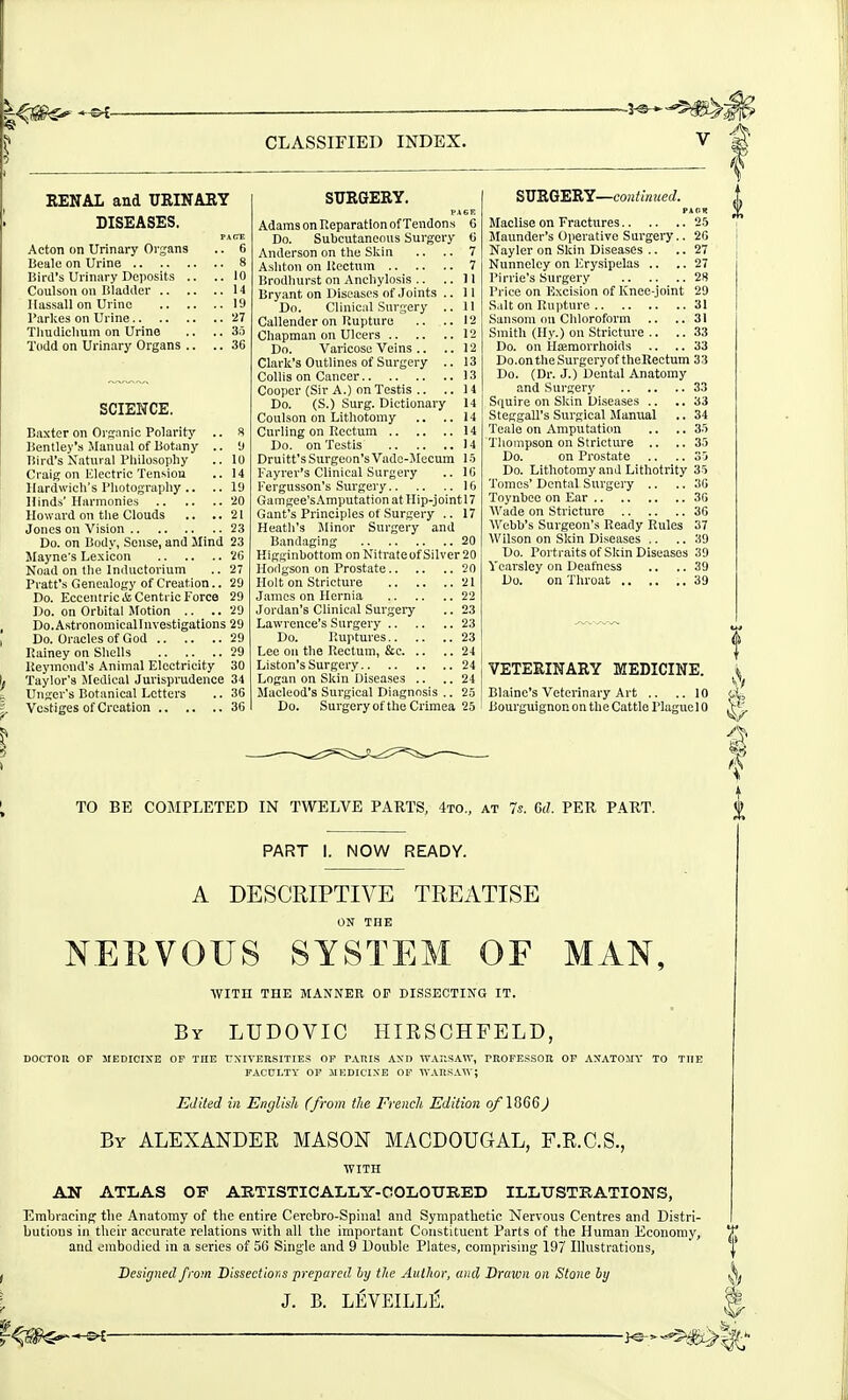 RENAL and URINARY DISEASES. PAfTE Acton on Urinary Organs .. 6 Beale on Urine 8 Bird's Urinary Deposits .. .. 10 Coulson on Bladder 14 Ilassall on Urine 19 I'arkea on Urine 27 Tliudichum on Urine .. .. So ToUd on Urinary Organs .. .. 36 SCIENCE. Baxter on Orsanic Polarity .. 8 Bentley's Manual of Botany .. 'J Bird's Natural Philosophy .. lU Craig on IClectric Tension .. 14 Hardwich's Photography .. .. 11) Hinds' Harmonies '20 Howard on the Clouds .. ..21 Jones on Vision 2.3 Do. on Body, Sense, and Hind 23 Mayne's Lexicon 'iG Noad on tlie Iniluctorium .. 27 Pratt's Genealogy of Creation.. 29 Do. Eccentric & Centric Force 29 Do. on Orbital Motion .. .. 29 Do.Astronomicallnvestigations 29 Do. Oracles of God 29 Rainey on Shells 29 Ueyinond's Animal Electricity 30 Taylor's Medical Jurisprudence 34 Ungcr's Botanical Letters .. 36 Vestiges of Creation 36 SURGERY. PAGE Adams on Reparation of Tendons 6 Do. Subcutaneous Surgery ii Anderson on the Skin .. .. 7 Ashton on Kectum 7 Brodlnirst on Anchylosis .. ..II Bryant on Diseases of Joints ..11 Do. Clinical Sm-gery .. 11 Callender on Rupture .. ..12 Chapman on Ulcers 12 Do. Varicose Veins .. .. 12 Clark's Outlines of Surgery .. 13 Collis on Cancer 13 Cooper (Sir A.) on Testis .. .. 14 Do. (S.) Surg. Dictionary 14 Coulson on Lithotomy .. ..14 Curling on Rectum 14 Do. on Testis 14 Druitt's Surgeon's Vado-Jlecum 1 -5 Fayrer's Clinical Surgery .. IG Fergusson's Surgery 16 Gamgee's.\mpntatianat Hip-jointl7 Gant's Principles ot Surgery .. 17 Heatli's Minor Surgery and Bandaging 20 Higginbottom on Nitrateof Silver20 Hodgson on Prostate 20 Holt on Stricture 21 James on Hernia 22 Jordan's Clinical Surgeiy .. 23 Lawrence's Surgery 23 Do. Ruptures 23 Lee on the Rectum, &c 24 Listen's Surgery 24 Logan on Skin Diseases .. .. 24 Maeleod's Surgical Diagnosis .. 25 Do. Surgery of the Crimea 25 SU'RG'ERY—coiitmued. PAOK Maclise on Fractures 25 Maunder's Operative Surgery.. 26 Nayler on Skin Diseases .. .. 27 Nunnelcy on lCry.sipelas .. .. 27 I'irrie's Surgery 28 Price on Excision of Knee-joint 29 Salt on Rupture 31 Sanson! on Chloroform .. ..31 Smith (Hy.) on Stricture .. .. 33 Do. on Haemorrhoids .. ..33 Do.ontheSurgeryof thellectum 33 Do. (Dr. J.) Dental Anatomy and Surgery 33 Squire on Skin Diseases .. ..33 Steggall's Surgical Manual .. 34 Teale on Amputation .. .. 35 Tliompson on Stricture .. ..35 Do. on Prostate .. .. 35 Do. Lithotomy and Lithotrity 35 Tomes' Dental Surgery .. .. 36 Toynbee on Ear 36 Wade on Stricture 36 AVebb's Surgeon's Ready Rules 37 Wilson on SIcin Diseases .. .. 39 Do. Portraits of Skin Diseases 39 Vcarsley on Deafness .. .. 39 Do. on Throat 39 VETERINARY MEDICINE. Blaine's Veterinary Art .. ..10 iiourguignon on the Cattle Plague 10 TO BE COMPLETED IN TWELVE PARTS, 4to., at 7s. Cd. PER PART. PART I. NOW READY. j4 IS A DESCRIPTIVE TREATISE ON THE NEPvVOUS SYSTEM OF MAN, WITH THE MANNER OP DISSECTING IT. By LUDOVIC HIRSCHFELD, DOCTon or medicixe op the rxivERsiTiE.^ or PAnis Axn wahsaw, rBOFEsson or axatomy to the FACDLTY OF MEDICIXE OF 'n-.VnSAW; Edited ill Englislt (from tlie Frenclt Edition o/\^QQ) By ALEXANDER MASON MACDOUGAL, F.R.C.S., WITH AN ATLAS OP ARTISTICAIiLy-OOLOURED ILLTJSTEATIONS, Embracing the Anatomy of the entire Cerebro-Spinal and Sympathetic Nervous Centres and Distri- butions in their accurate relations with all the important Constituent Parts of the Human Economy, T and embodied in a series of 56 Single and 9 Double Plates, comprising 197 lUustrations,  i Designed from Dissectior,s prepared hy the Author, mid Drawn on Stone by J. B. LEVEILLiS.