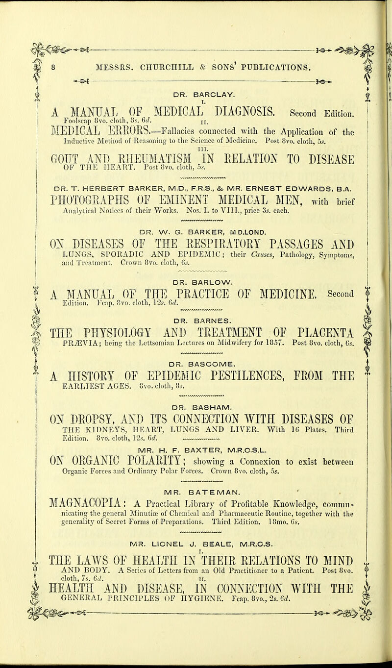 ■ ■ ■——■— p 8 MESSRS. CHURCHILL & SONs' PUBLICATIONS. \ DR. BARCLAY. A MANUAL OF MEDICAL DIAGNOSIS. Second Edition. Foolscap 8vo. clotli, Gd. MEDICAL ElffiOIiS.—Fallacies connected with the Application of the Inductive Method of Reasoning to the Science of Medicine. Post 8vo. clotli, 5s. GOUT AND EIIEUMATISM iN EELATION TO DISEASE OF THE HEART. Post f!vo. cloth, oy. DR. T. HERBERT BARKER, M.D., F.R.S., So MR. ERNEST EDWARDS, B.A. rilOTOGEAPIIS OF EMINENT MEDICAL MEN, with brief Analytical Notices nf their Works. Nos. I. to VIII., price 3s. each. DR. W. G. BARKER, M.D.LOND. ON DISEASES OF THE EESPIRATOEY PASSAGES AND LUNGS, SPORADIC AND EPIDEMIC; their Causes, Patliology, Symptoms, and Treatment. Crown 8vo. cloth, 6s. DR. BARLOW. f A ^[ANUAL OF THE PEACTICE OF MEDICINE. Second f Edition. Fcap. flvo. cloth, 12s. Gd. DR. BARNES. X THE PHYSIOLOGY AND TEEATMENT OF PLACENTA X ^ PREVIA; beint;' the Lcttsoniian Loctares on Midwifery for 1857. Post 8vo. cloth, Gs. ^ 0 DR. BASCOME. A HISTOEY OF EPIDEMIC PESTILENCES, FEOM THE EARLIEST AGES. 'ovo. cloth, 8s. DR. BASHAM. ON DEOPSY. AND ITS CONNECTION WITH DISEASES OF THE KIDNEYS, HEART, LUNGS AND LIVER. With IC Plates. Third Edition. 8vo. cloth, 12s. Grf. ™ MR. H. F. BAXTER, M.R.C.S.L. ON OEGANIC POLAEITY; showing a Connexion to exist between Organic Forces and Ordinary Polar Forces. Crown 8vo. cloth, ,5s. MR. BATEMAN. MAGNACOPIA : a Practical I jibrary of Profitable Knowledge, commn- nicating the general Minutia; of Clioniical and Pharmaceutic Routine, together with the generalitj' of Secret Forms of Preparations. Tliird Edition. 18mo. Gs. MR. LIONEL J. BEALE, M.R.C.S. THE LAWS OF HEALTH IN THEIE EELATIONS TO MIND AND BODY. A Series of Letters from an Old Practitioner to a Patient. Post 8vo. <|> cloth, 7s. Cd. n. HEALTH AND DISEASE, IN CONNECTION WITH THE ^ GENERAL PRINCIPLES OF HYGIENE. Fcap. 8vo., 2s. C</. ^