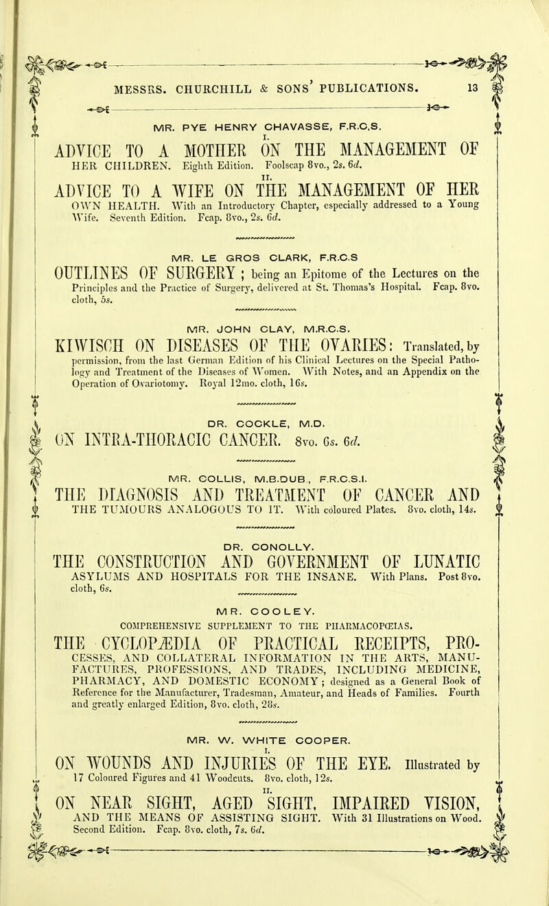 3^ MR. PYE HENRY CHAVASSE, F.R.C.S. ADVICE TO A MOTHER ON THE MANAGEMENT OF HER CHILDREN. Eighth Edition. Foolscap 8vo., 2s. 6rf. ADVICE TO A WIFE ON THE MANAGEMENT OF HER OWN HEALTH. Witli an Introductory Chapter, especially addressed to a Young AVifc. Seventh Edition. Fcap. 8vo., 2s. Cc!. MR. LE GROS CLARK, F.R.C.S OUTLINES OF SURGERY ; being an Epitome of tlie Lectures on the Principles and tlie Practice of Surgery, delivered at St. Thomas's Hospital. Fcap. 8vo, cloth, 5s. MR. JOHN CLAY, M.R.C.S. KIWISCH ON DISEASES OF THE OVARIES: Translated, by permission, from the last German I'Idition of his Clinical Lectures on the Special Patho- lofiy and Treatment of the Diseases of Women. With Notes, and an Appendix on the Operation of Ovariotomy. Royal 12mo. cloth, 16s. ^ DR. COCKLE, M.D. 1 ON INTRA-THORACIC CANCER. 8vo. Gs. Qd. MR. COLLIS, M.B.DUB., F.R.C.S.I. THE DIAGNOSIS AND TREACMENT OF CANCER AND f THE TUMOURS ANALOGOUS TO IT. With coloured Plates. 8vo. cloth, 14s. DR. CONOLLY. THE CONSTRUCTION AND GOVERNMENT OF LUNATIC ASYLUMS AND HOSPITALS FOR THE INSANE. With Plans. PostBvo. cloth, 6s. ^ MR. COOLEY. COMPREHENSIVE SUPPLEMENT TO THE PHARMACOFCEIAS. THE CYCLOPAEDIA OF PRACTICAL EECEIPTS, Pro- cesses, AND COLLATERAL INFORMATION IN THE ARTS, MANU- FACTURES, PROFESSIONS, AND TRADES, INCLUDING MEDICINE, PHARMACY, AND DOMESTIC ECONOMY ; designed as a General Book of Reference for the Manufacturer, Tradesman, Amateur, and Heads of Families. Fourth and greatly enlarged Edition, 8vo. cloth, 28s. MR. W. WHITE COOPER. ON WOUNDS AND INJURIES OF THE EYE. illustrated by 17 Coloured Figures and 41 Woodcuts. 8vo. cloth, 12s. ON NEAR SIGHT, AGED siGHT, IMPAIRED VISION, AND THE MEANS OF ASSISTING SIGHT. With 31 Illustrations on Wood. ^ Second Edition. Fcap. 8vo. cloth, 7s. 6d.