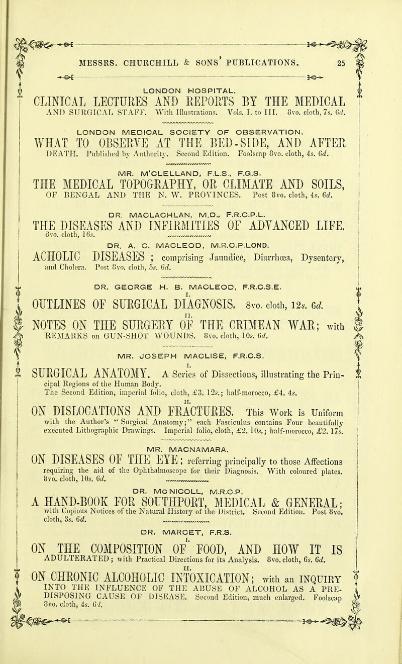 ^1^^ ^ _____ .—___J^^^ a MESSRS. CHURCHILL & SONS' PUBLICATIONS. 25 ^ \ — }e-* \ ^ LONDON HOSPITAL. ^ CLINICAL LECTURES AND EEPOETS BY THE MEDICAL AND SURGICAL STAFF. AVitli Illustrations. Vols. I. to III. 8vo. cloth, 7s. (W. LONDON MEDICAL SOCIETY OF OBSERVATION. WHAT TO OBSERVE AT THE BED-SIDE, AND AETER DEATH, riiblished by Authority. Second Edition. Foolscap 8vo. cloth, 4s. 6d. MR. M'CLELLAND, F.L.S., F.G.S. THE MEDICAL TOPOGRAPHY, OR CLIMATE AND SOILS, OF BENGAL AND THE N. W. PROVINCES. Post 8vo. cloth, 4s. 6d. DR. MACLACHLAN, M.D., F.R.C.P.L. THE DISEASES AND INEIRMITIES OF ADVANCED LIFE. ii\o. doth, 16's. ~—, DR. A. C. MACLEOD, M.R.C.P.LOND. ACHOLIC DISEASES ; comprising Jaundice, Diarrhoea, Dysentery, and Cholera. Post fivo, cloth, 5s. Gcif. DR. GEORGE H. B. MACLEOD, F.R.C.S.E. 1 OUTLINES OF SURGICAL DIAGNOSIS. 8vo. dotii, 12.. 6^/. \ } NOTES ON THE SURGERY OF THE CRIMEAN WAR; witii § REMARKS on GUN-SHOT WOUNDS. 8vo. cloth, 10s. 6d. MR. JOSEPH MACLISE, F.R.C.S. \ I. f SURGICAL ANATOMY, a Series of Dissectious, illustrating the Priu- 1 cipal Regions of the Human Bod}'. j The Second Edition, imperial folio, cloth, £3. 12s.; half-raorocco, £4. 4s. ON DISLOCATIONS AND FRACTURES. This Work is Uniform with the Author's  Surgical Anatomy; each Fasciculus contains Four beautifully executed Lithographic Drawings. Imperial folio, cloth, £2, lOs.; half-morocco, £2. 17s. MR. MACNAMARA. ON DISEASES OF THE EYE; referring principally to those Affections requiring the aid of the Ophthalmoscope for their Diagnosis. With coloured plates. 8vo. clotli, 10s. 6c/. ™v™, DR. MCNICOLL, M.R.C.P. A HAND-BOOK FOR SOUTHPORT, MEDICAL & GENERAL; with Copious Notices of the Natural History of the District. Second Edition. Post 8vo. cloth, 3s. 6d. ™vv^v.wwv.,vv™ DR. MARCET, F.R.S. ON THE COMPOSITION OF' FOOD, AND HOW IT IS ADULTERATED; with Practical Directions for its Analysis. 8vo.cloth, 6s. 6d. f ON CHRONIC ALCOHOLIC INTOXICATION; with an inquiry f INTO THE INFLUENCE OF THE ABUSE OF ALCOHOL AS A PRE- I DISPOSING CAUSE OF DISEASE. Second Edition, much enlarged. Foolscap y> 8vo. cloth, 4s. 6:/. ^