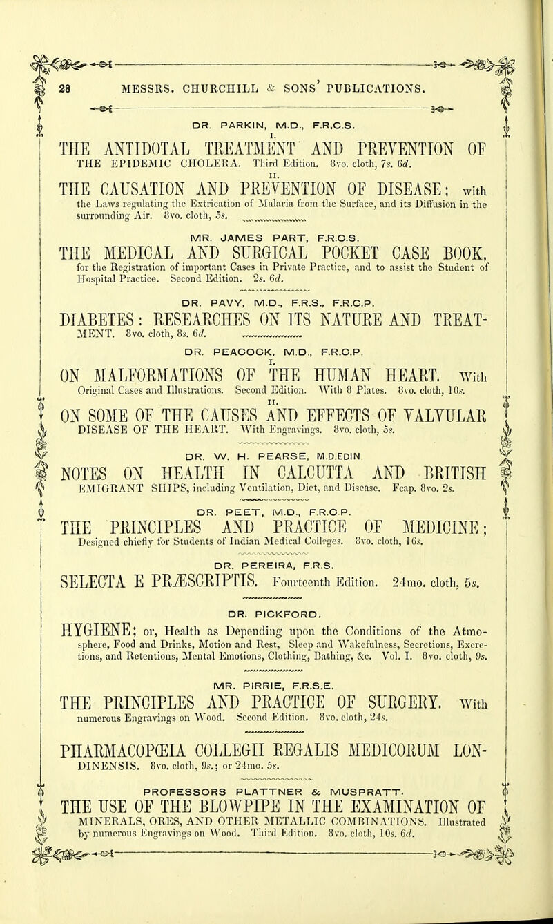 ' ■—— ——■ • — —■ ——— r©-*- 28 MESSRS. CHURCHILL & SONs' PUBLICATIONS. —S'i i^— DR. PARKIN, M.D., F.R.C.S. THE ANTIDOTAL TREATMENT AND PREVENTION OF THE EPIDEMIC CHOLERA. Third Edition. f3vo. clotli, 7s. Gd. THE CAUSATION AND PREVENTION OF DISEASE; with the Laws regulating the Extrication of Mahiria from the Surface, and its Diifusion in the j surrounding Air. 8vo. cloth, 5s. ^v.v^n^^,»v^™ MR. JAMES PART, F.R.C.S. THE MEDICAL AND SURGICAL POCKET CASE BOOK, for the Registration of important Cases in Private Practice, and to assist the Student of Hospital Practice. Second Edition. 2s. 6d. DR. PAVY, M.D., F.R.S., F.R.C.P. DIABETES: RESEARCHES ON ITS NATURE AND TREAT- MENT. 8vo. cloth, 8s. (irf. DR. PEACOCK, M.D., F.R.C.P. ON MALFORMATIONS OF THE HUMAN HEART. With Original Cases and Illustrations. Second Edition. With i! Plates, livo. cloth, 10s. ON SOME OF THE CAUSES AND EFFECTS OF VALVULAR DISEASE OF THE HEART. With Engravings. 8vo. cloth, 5s. OR, W. H. PEARSE, M.D.EDIN. NOTES ON HEALTH IN CALCUTTA AND BRITISH | EMIGRANT SHIPS, including Ventilation, Diet, and Disease. Fcap. 8vo. Ss. ''^ DR. PEET, M.D., F.R.C.P. I THE PRINCIPLES AND PRACTICE OF MEDICINE; ] Designed chiefly for Students of Indian Medical Colleges, ovo. cloth, IGs. ! DR. PEREIRA, F.R.S. SELECTA E PRiESCRIPTIS. Fourteenth Edition. 24mo. cloth, 5.. DR. PICKFORD. HYGIENE; or, Health as Depending upon the Conditions of the Atmo- sphere, Food and Drinks, Motion and Rest, Sleep and Wakefulness, Secretions, Excre- tions, and Retentions, Mental Emotions, Clothing, Bathing, &c. Vol. I. 8vo. cloth, 9s. MR. PIRRIE, F.R.S.E. THE PRINCIPLES AND PRACTICE OF SURGERY, with numerous Engravings on Wood. Second Edition. 8vo. cloth, 24s. PHARMACOPffilA COLLEGII REGALIS MEDICORUM LON- DINENSIS. 8vo. cloth, 9s.: or 24mo. 5s. PROFESSORS PLATTNER &, MUSPRATT. THE USE OF THE BLOWPIPE IN THE EXAMINATION OF MINERALS, ORES, AND OTHER METALLIC COMBINATIONS. Illustrated by numerous Engravings on Wood. Third Edition. 8vo. cloth, 10s. 6d. ^