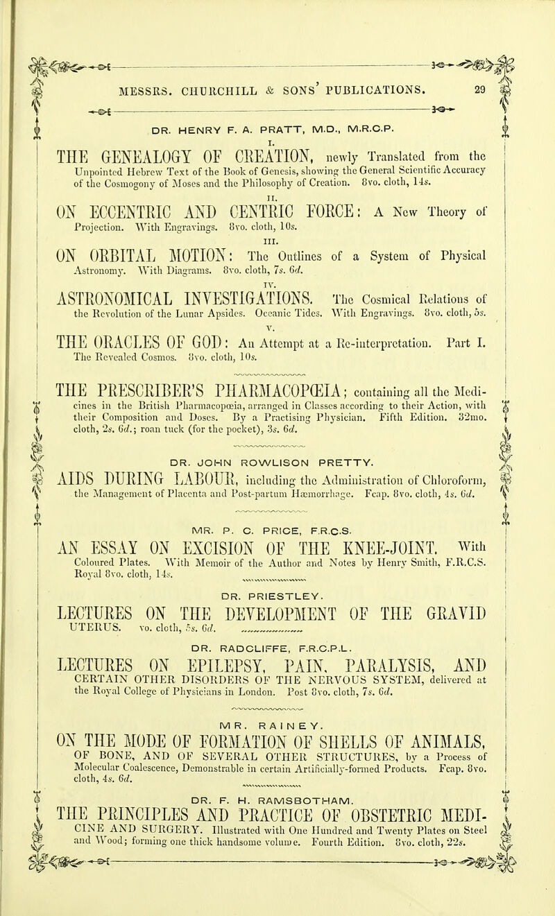 ^ ^^mM •& MESSRS. CHUllCHILL & SONS PUBLICATIONS. 29 ^ f ^ s DR. HENRY F. A. PRATT, M.D., M.R.C.P. £ THE GENEALOGY OF CREATION, newly Translated from the Unpointed Hebrew Text of the Book of Genesis, showing the General Scicntilic Accuracy of the Cosmogony of jMoses and the Philosophy of Creation. 8vo. cloth, 14s. ON ECGENTRIG AND CENTRIC FORCE: a New Theory of Projection. With Engravings. 8vo. cloth, 10s. III. ON ORBITAL :M0TI0N: The Outlines of a System of Physical Astronomy. With Diagrams. 8vo. cloth, 7s. 6'./. ASTRONOMICAL INVESTIGATIONS. The Cosmical Relations of the Revolution of the Lunar Apsides. Oceanic Tides. With Engravings. !Jvo. cloth, hs. V. THE ORACLES OF GOD : An Attempt at a lic-intcrprctatiou. Part I. The Revealed Cosmos. iJvo. cloth, 10s. THE PRESCRIBER'S PHARMACOPEIA ; containing all the Medi- ^ cines in the British Pharmacopoeia, arranged in Classes according to their Action, with '^^ f their Composition and Doses. By a Practising Physician. Fifth Edition. ;52mo. | ^ cloth, 2s. (jd.; roan tuck (for the pocket), .3s. 60^. DR. JOHN ROWLISON PRETTY. AIDS DURING LABOUR, including the Administration of Chloroform, \ the ^ilanagement of Placenta and Post-partum Haemorrhage. Fcap. 8vo. cloth, 4s. dd. MR. P. C. PRICE, F.R.C-S. AN ESSAY ON EXCISION OF THE KNEE-JOINT, with Coloured Plates. With Memoir of the Author and Notes by Henry Smith, F.R.C.S. Royal 8vo. cloth, 14j'. „,„,^™„. DR. PRIESTLEY. LECTURES ON THE DEVELOPMENT OF THE GRAVID UTERUS. vo. cloth, ,-s. Gd. DR. RADCLIFFE, F.R.C.P.L. LECTURES ON EPILEPSY. PAIN, PARALYSIS, AND CERTAIN OTHER DISORDERS OF THE NERVOUS SYSTEM, delivered at the Royal College of Physicians in London. Post 8vo. cloth, 7s. 6d. MR. R A I N E Y. ON THE MODE OF FORMATION OF SHELLS OF ANIMALS, OF BONE, AND OF SEVERAL OTHER STRUCTURES, by a Process of Molecular Coalescence, Demonstrable in certain Artificiall^'-formed Products. Fcap. 8vo. cloth, 4s. 6d. DR. F. H. RAMSBOTHAM. THE PRINCIPLES AND PRACTICE OF OBSTETRIC MEDI- I iiiJL; X J.vii>V7li jUi:iO AiM^ l liAOiiUJC; U130ii!jiIUU MJ^ii^l- i ^ CINE^ AND SURGERY. Illustrated with One Hundred and Twenty Plates on Steel ^ ^ and Wood; forming one thick handsome volume. Fourth Edition, ovo. cloth, 228. i*