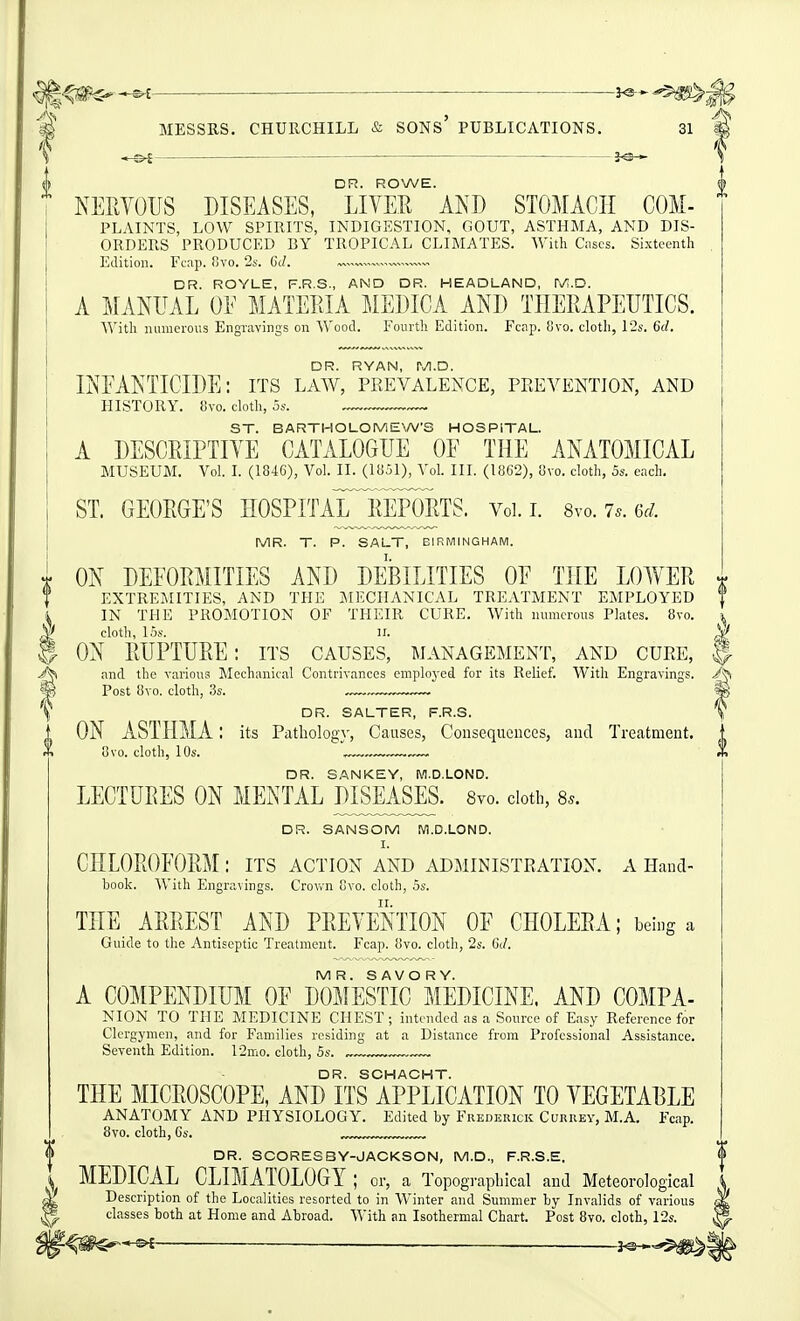 -©^ JO— 'ii DR. ROWE. NERVOUS DISEASES, LIVER AND STOMACH COM- PLAINTS, LOW SPIRITS, INDIGESTION, GOUT, ASTHMA, AND DIS- ORDERS PRODUCED BY TROPICAL CLIMATES. With discs. Sixteenth Edition. Fcap. fivo. ■2s. 6d. „™ DR. ROYLE, F.R.S., AND DR. HEADLAND, iNA.D. A MANUAL OE MATEEIA MEDICA AND THERAPEUTICS. With numerous Engravings on Wood. Fourth Edition. Fcnp. !jvo. cloth, 12s. 6d. DR. RYAN, M.D. INFANTICIDE: its law, prevalence, prevention, and HISTORY. 8vo. cloth, 5s. ST. BARTHOLOMEWS HOSPITAL. A DESCRIPTIVE CATALOGUE OF THE ANATOMICAL MUSEUM. Vol. L (1846), Vol. II. (1851), Vol. III. (1862), 8vo. cloth, 5s. each. ST. GEORGE'S HOSPITAL^REPORTS. Vol. l 8vo. 7.. 6r/. MR. T. P. SALT, BIRMINGHAM. i ON DEFORMITIES AND DEBILITIES OF THE LOWER f EXTREMITIES, AND THE MECHANICAL TREATMENT EMPLOYED i IN THE PROMOTION OF THEIR CURE. With numerous Plates. 8vo. yf cloth, 15s. n. ^ ® ON RUPTURE: its causes, management, and cure, ^ and the various Mechanical Contrivances employed for its Relief. With Engravings. 'm Post 8vo. cloth, 3s. m \ DR. SALTER, F.R.S. T . ON ASTHMA l its Pathology, Causes, Cousequeuces, and Treatment. X 8vo. cloth, 10s. . .— DR. SAN KEY, M.D.LOND. LECTURES ON MENTAL JHSEASES. Svo. ciotb, 8.. DR. SANSOM M.D.LOND. I. CHLOROFORM : its action and administration, a Hand- book. AVith Engravings. Crov/n Gvo. cloth, 5s. THE ARREST AND PREVENTION OF CHOLERA; being a Guide to the Antiseptic Treatment. Fcap. 8vo. cloth, 2s. 6(/. MR. SAVORY. A COMPENDIUM OF DOMESTIC MEDICINE. AND COMPA- NION TO THE MEDICINE CHEST; intended as a Source of Easy Reference for Clergymen, and for Families residing at a Distance from Professional Assistance. Seventh Edition. 12mo. cloth, Ss. „~ DR. SCHACHT. THE MICROSCOPE, AND ITS APPLICATION TO VEGETABLE ANATOMY AND PHYSIOLOGY. Edited by Frederick Currey, M.A. Fcap. 8vo. cloth, Cs. ™, DR. SCORE8BY-JACKSON, M.D., F.R.S.E. MEDICAL CLIMATOLOGY; or, a Topographical and Meteorological Description of the Localities resorted to in Winter and Summer by Invalids of various < classes both at Home and Abroad. AVith an Isothermal Chart. Post 8vo. cloth, 12s. ^ f^m^-^ — 3^^5^i