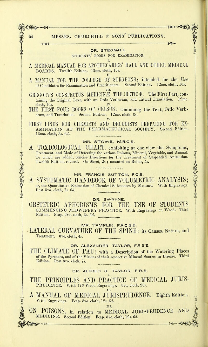 ^ —-— 3^ 34 MESSRS. CHURCHILL & SONs' PUBLICATIONS. i^— dr. steggall. students' books for examination. A MEDICAL MANUAL FUR APOTHECARIES' HALL AND OTHER MEDICAL BOARDS. Twelfth Edition. 12mo. cloth, 10s. A MANUAL EOR THE COLLEGE OF* SURGEONS; intended for the Use of Candidates for Examination and Practitioners. Second Edition. 12mo. cloth, 10s. GREGORY'S CONSPECTUS MEDICmi'THEORETICS. The First Part, con- taining the Original Text, with an Ordo Verborum, and Literal Translation. ]2mo. cloth, 10s. IV. THE FIRST FOUR BOOKS OF CELSUS; containing the Text, Ordo Verb- orum, and Translation. Second Edition. 12mo. cloth, 8s. FIRST LD^ES FOR CHEMISTS AND' DRUGGISTS PREPARING FOR Ex- amination AT THE PHARMACEUTICAL SOCIETY. Second Edition. lOuio. cloth, 3s. C(/. ^ MR. STOWE, M.R.C.S. A TOXIGOLOGICAL CHART, cxhibithig at one view the Symptoms, Treatment, and Mode of Detecting the various Poisons, Mineral, Vegetable, and Animal. To which are added, concise Directions for tlie Treatment of Suspended Animation. Twelfth Edition, revised. On Sheet, 2s.; mounted on Roller, 5s. MR. FRANCIS SUTTON, F.C.S. A SYSTEMATIC HANDBOOK OF YOLUMETRIC ANALYSIS; or, the Quantitative Estimation of Chemical Substances hy Measure. With Engravings. Post Uvo. cloth, 7s. 6d. ^ ^ DR. SWAYNE. OBSTETRIC APHORISMS FOR THE USE OF STUDENTS COMMENCING MIDWIFERY PRACTICE. With Engravings on Wood. Third Edition. Fcap. 8vo. cloth, 3s. 6c!, MR. TAMPLIN, F.R.C.S.E. LATERAL CURVATURE OF THE SPINE: its Causes, Nature, and Treatment. 8vo. cloth, 4s. ..v™™,™ DR. ALEXANDER TAYLOR, F.R.S.E. THE CLIMATE OF PAU; with a Description of the Watering riaces of the Pj'renees, and of the Virtues of their respective Mineral Sources in Disease. Third Edition. Post !)vo. cloth, 7s. DR. ALFRED S. TAYLOR, F.R.S. THE PRINCIPLES AND PRACTICE OF MEDICAL JURIS- PRUDENCE. AVith 170 Wood Engravings. iJvo. cloth, 20s. A MANUAL, OF MEDICAL JURISPRUDENCE. Eighth Edition. With Engravings. Fcap. 8vo. cloth, 12s. C(/. ON POISONS, in relation to MEDICAL JURISPRUDENCE AND MEDICINE. Second Edition. Fcap. 8vo. cloth, 12s. 6rf.