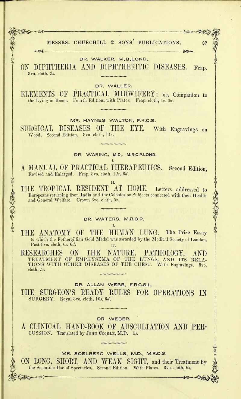 DR. WALKER, M.B.LOND. ON DIPHTHERIA AND DIPHTHERITIC DISEASES. Fcap. 8vo. clotli, 3s. DR. WALLER. ELEMENTS OF PRACTICAL ]\IIDWIFERY; or. Companion to the Lying-in Room. Fmirtli Edition, with Plates. Fcap. cloth, 4s. 6d. MR. HAYNES WALTON, F.R.C.S. SURGICAL DISEASES OF THE EYE. with Engravings on Wood. Second Edition. 8vo. cloth, 14s. DR. WARING, M.D., M.R.C.P.LOND. I. A MANUAL OF PRACTICAL THERAPEUTICS. Second Edition, Revised and Enlarged. Fcap. V,\o. cloth, 12s. 6(;. THE TROPICAL RESIDENT aT HOME. Letters addressed to Europeans returning from India and the Colonies on Subjects connected with their Health and General Welfare. Crown Ovo. cloth, .')s. y DR. WATERS, M.R.C.P. i THE ANATOMY OF THE HUMAN LUNG. The Prize Essay to which the Fothergillian Gold Medal was awarded by the Medical Society of London. Post 8vo. cloth, (is. 6d. ji, RESEARCHES ON THE NATURE, PATHOLOGY, AND TREATMENT OF EMPHYSEMA OF THE LUNGS, AND ITS RELA- TIONS WITH OTHER DISEASES OF THE CHEST. With Engravings. 8vo. cloth, 5s. DR. ALLAN WEBB, F.R.C.S.L. THE SURGEON'S READY RULES FOR OPERATIONS IN SURGERY. Royal 8vo. cloth, 10s. 6d. DR. WEBER. A CLINICAL HAND-BOOK OF AUSCULTATION AND PER- CUSSION, Translated by John Cockle, M.D. 5s. MR. SOELBERG WELLS, M.D., M.R.C.S. ON LONG, SHORT, AND WEAK SIGHT, and their Treatment by the Scientific Use of Spectacles. Second Edition. With Plates. 8vo. cloth, 6s. —