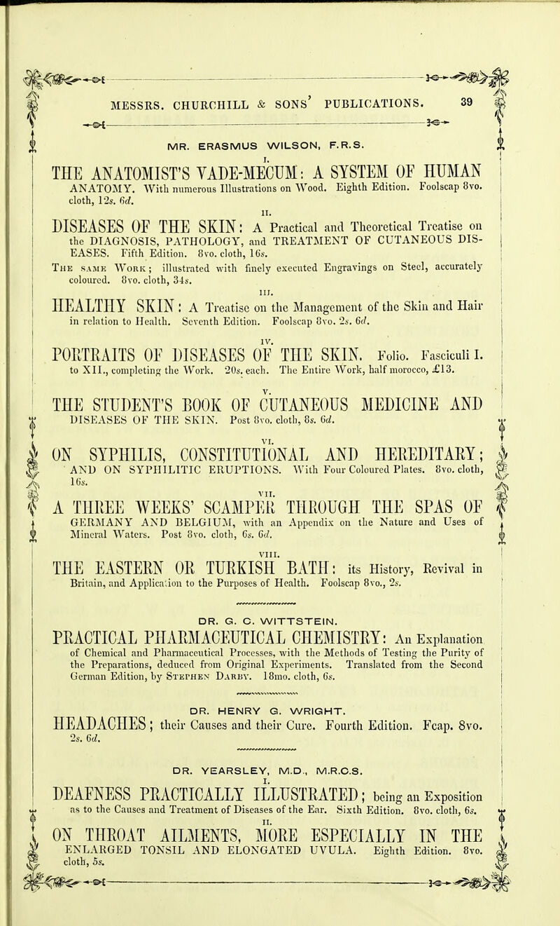 J^-^ MESSRS. CHURCHILL & SONS PUBLICATIONS. 39 Si — MR. ERASMUS WILSON, F.R.S. THE ANATOMIST'S VADE-MECUM: A SYSTEM OF HUMAN ANATOMY. With numerous Illustrations on Wood. Eighth Edition. Foolscap 8vo. cloth, 12s. firf. DISEASES OF THE SKIN: A'practical and Theoretical Treatise on the DIAGNOSIS, PATHOLOGY, and TREATMENT OF CUTANEOUS DIS- EASES. Fifth Edition. 8vo. cloth, 1 (is. The samk Work ; illustrated with finely executed Engravings on Steel, accurately coloured. 8vo. cloth, 34s. III. HEALTHY SKIN : a Treatise on the Management of the Skin and Hair in relation to Health. Seventh Edition. Foolscap Ovo. '2s. 6c/. IV. POIITRAITS OF DISEASES OF THE SKIN. Folio. Fasciculi I. to XII,, completing the Work. 20s. each. The Entire Work, half morocco, i'13. THE STUDENT'S BOOK OF CUTANEOUS lilEDICINE AND DISEASES OF THE SKIN. Post 8vo. cloth, 8s. M. I VI. i ON SYPHILIS, CONSTITUTIONAL AND HEREDITARY; | H AND ON SYPHILITIC ERUPTIONS. With Four Coloured Plates. 8vo. cloth, W. ^ VTI ^ t A THREE WEEKS' SCAMPER THROUGH THE SPAS OF | GERjMANY and BELGIUM, with an Appendix on the Nature and Uses of Mineral Waters. Post 8vo. cloth, Cs. Gd. VIII. THE EASTERN OR TURKISH BATH: its History, Revival in Britain, and Applica;ion to the Pm-poses of Health. Foolscap Bvo., 2s. DR. G. C. WITTSTEIN. PRACTICAL PHARMACEUTICAL CHEMISTRY: An Explanation of Chemical and Pharmaceutical Processes, with tlie Methods of Testing the Purity of the Preparations, deduced from Original Experiments. Translated from the Second German Edition, by Stephen Darbv. 18mo. cloth, Gs. DR. HENRY G. WRIGHT. HEADACHES ; their Causes and their Cure. Fourth Edition. Fcap. 8vo. 2s. 6d. DR. YEARSLEY, M.D., M.R.C.S. DEAFNESS PRACTICALLY ILLUSTRATED; being an Exposition as to the Causes and Treatment of Diseases of the Ear. Sixth Edition. 8vo. cloth, 63. t II. 0 I ON THROAT AILMENTS, MORE ESPECIALLY IN THE t I ENLARGED TONSIL AND ELONGATED UVULA. Eighth Edition. 8vo. M cloth, 5s. ^