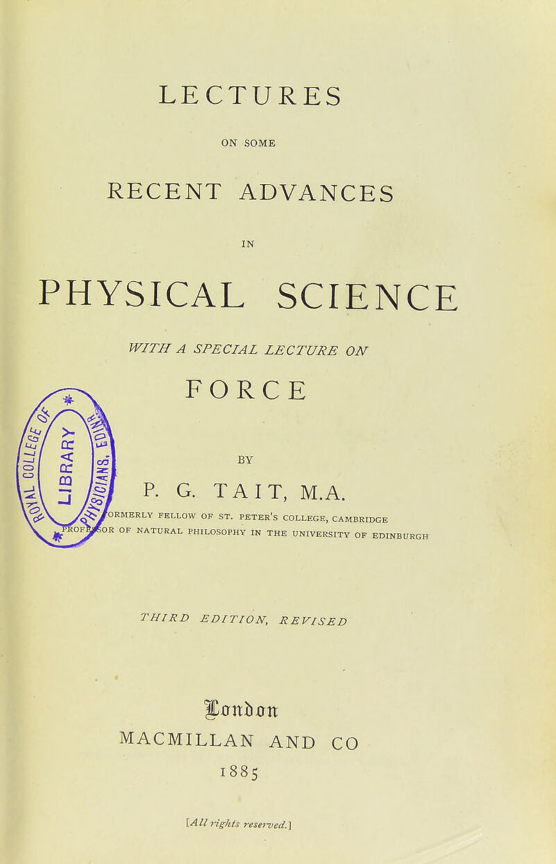 LECTURES ON SOME RECENT ADVANCES IN PHYSICAL SCIENCE WITH A SPECIAL LECTURE ON FORCE BY P. G. TAIT, MA. fORMERLY FELLOW OF ST. PETER's COLLEGE, CAMBRIDGE OF NATURAL PHILOSOPHY IN THE UNIVERSITY OF EDINBURGH THIRD EDITION, REVISED MACMILLAN AND CO 1885 lAll rights resei-ved.^