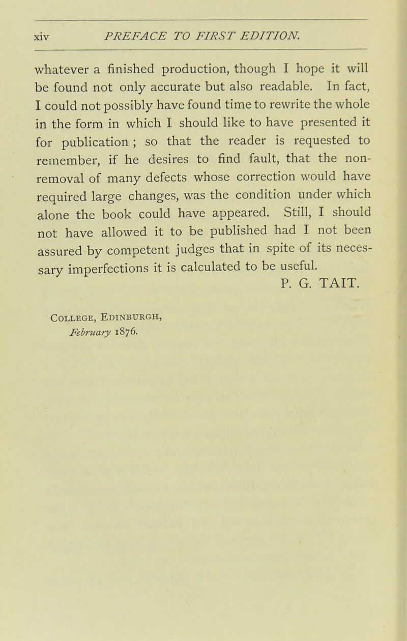 whatever a finished production, though I hope it will be found not only accurate but also readable. In fact, I could not possibly have found time to rewrite the whole in the form in which I should like to have presented it for publication ; so that the reader is requested to remember, if he desires to find fault, that the non- removal of many defects whose correction would have required large changes, was the condition under which alone the book could have appeared. Still, I should not have allowed it to be published had I not been assured by competent judges that in spite of its neces- sary imperfections it is calculated to be useful. P. G. TAIT. College, Edinburgh, February 1876.