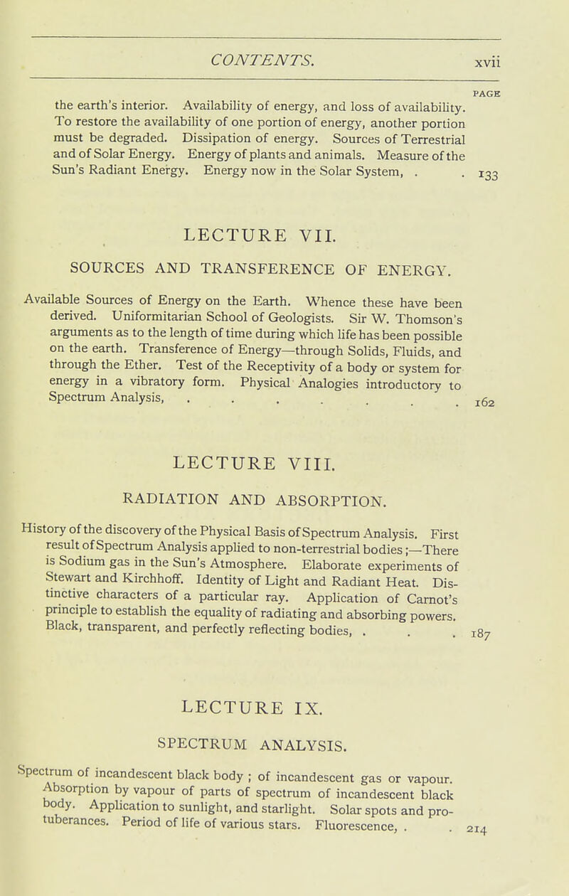 the earth's interior. Availability of energy, and loss of availability. To restore the availability of one portion of energy, another portion must be degraded. Dissipation of energy. Sources of Terrestrial and of Solar Energy. Energy of plants and animals. Measure of the Sun's Radiant Energy. Energy now in the Solar System, . LECTURE VII. SOURCES AND TRANSFERENCE OF ENERGY. Available Sources of Energy on the Earth. Whence these have been derived. Uniformitarian School of Geologists. Sir W. Thomson's arguments as to the length of time during which life has been possible on the earth. Transference of Energy—through Solids, Fluids, and through the Ether. Test of the Receptivity of a body or system for energy in a vibratory form. Physical Analogies introductory to Spectrum Analysis, ...... LECTURE VIIL RADIATION AND ABSORPTION. History of the discovery of the Physical Basis of Spectrum Analysis. First result of Spectrum Analysis applied to non-terrestrial bodies;—There is Sodium gas in the Sun's Atmosphere. Elaborate experiments of Stewart and Kirchhoff. Identity of Light and Radiant Heat. Dis- tinctive characters of a particular ray. Application of Carnot's principle to establish the equality of radiating and absorbing powers. Black, transparent, and perfectly reflecting bodies, . LECTURE IX. SPECTRUM ANALYSIS. Spectrum of incandescent black body ; of incandescent gas or vapour. Absorption by vapour of parts of spectrum of incandescent black body. Application to sunlight, and starlight. Solar spots and pro- tuberances. Period of life of various stars. Fluorescence, .