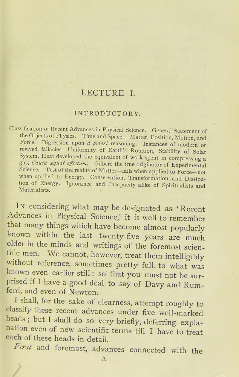 INTRODUCTORY. Classification of Recent Advances in Physical Science. General Statement of the Objects of Physics. Time and Space. Matter, Position, Motion, and Force. Digression upon d priori reasoning. Instances of modern or revived fallacies—Uniformity of Earth's Rotation, Stability of Solar System, Heat developed the equivalent of work spent in compressing a gas, Causa czquat effectum. Gilbert the true originator of Experimental Science. Test of the reality of Matter—fails when applied to Force—not when applied to Energy. Conservation, Transformation, and Dissipa- tion of Energy. Ignorance and Incapacity alike of Spiritualists and Materialists. i In considering what may be designated as * Recent Advances in Physical Science,' it is well to remember that many things which have become almost popularly known within the last twenty-five years are much older in the minds and writings of the foremost scien- tific men. We cannot, however, treat them intelligibly without reference, sometimes pretty full, to what was known even eariier still: so that you must not be sur- prised if I have a good deal to say of Davy and Rum- ford, and even of Newton. I shall, for the sake of clearness, attempt roughly to classify these recent advances under five well-marked heads ; but I shall do so very briefly, deferring expla- nation even of new scientific terms till I have to treat each of these heads in detail. First and foremost, advances connected with the A /