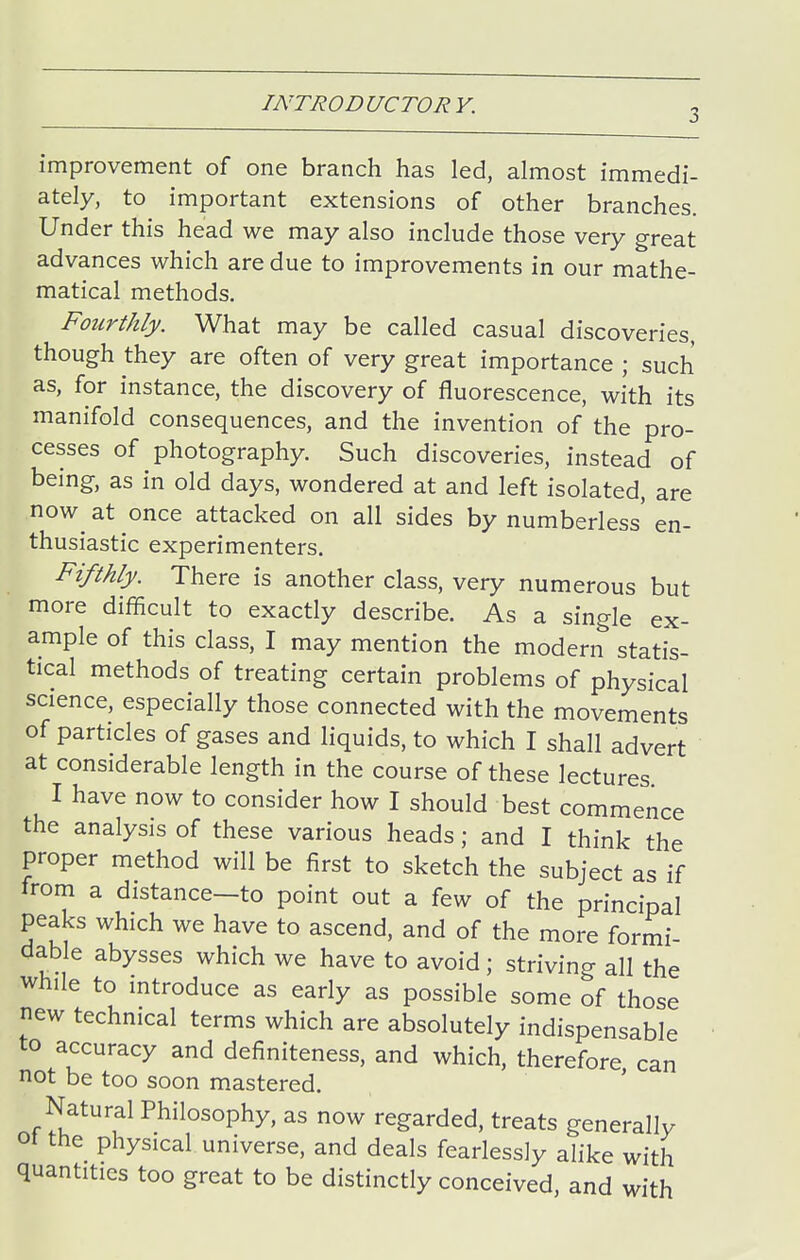improvement of one branch has led, almost immedi- ately, to important extensions of other branches. Under this head we may also include those very great advances which are due to improvements in our mathe- matical methods. Fourthly. What may be called casual discoveries, though they are often of very great importance ; such as, for instance, the discovery of fluorescence, with its manifold consequences, and the invention of the pro- cesses of photography. Such discoveries, instead of being, as in old days, wondered at and left isolated, are now^ at once attacked on all sides by numberless' en- thusiastic experimenters. Fifthly. There is another class, very numerous but more difficult to exactly describe. As a single ex- ample of this class, I may mention the modern statis- tical methods of treating certain problems of physical science, especially those connected with the movements of particles of gases and liquids, to which I shall advert at considerable length in the course of these lectures I have now to consider how I should best commence the analysis of these various heads; and I think the proper method will be first to sketch the subject as if from a distance-to point out a few of the principal peaks which we have to ascend, and of the more formi- dable abysses which we have to avoid ; striving all the while to introduce as early as possible some of those new technical terms which are absolutely indispensable to accuracy and definiteness, and which, therefore can not be too soon mastered. ' Natural Philosophy, as now regarded, treats generally 01 the physical universe, and deals fearlessly alike with quantities too great to be distinctly conceived, and with