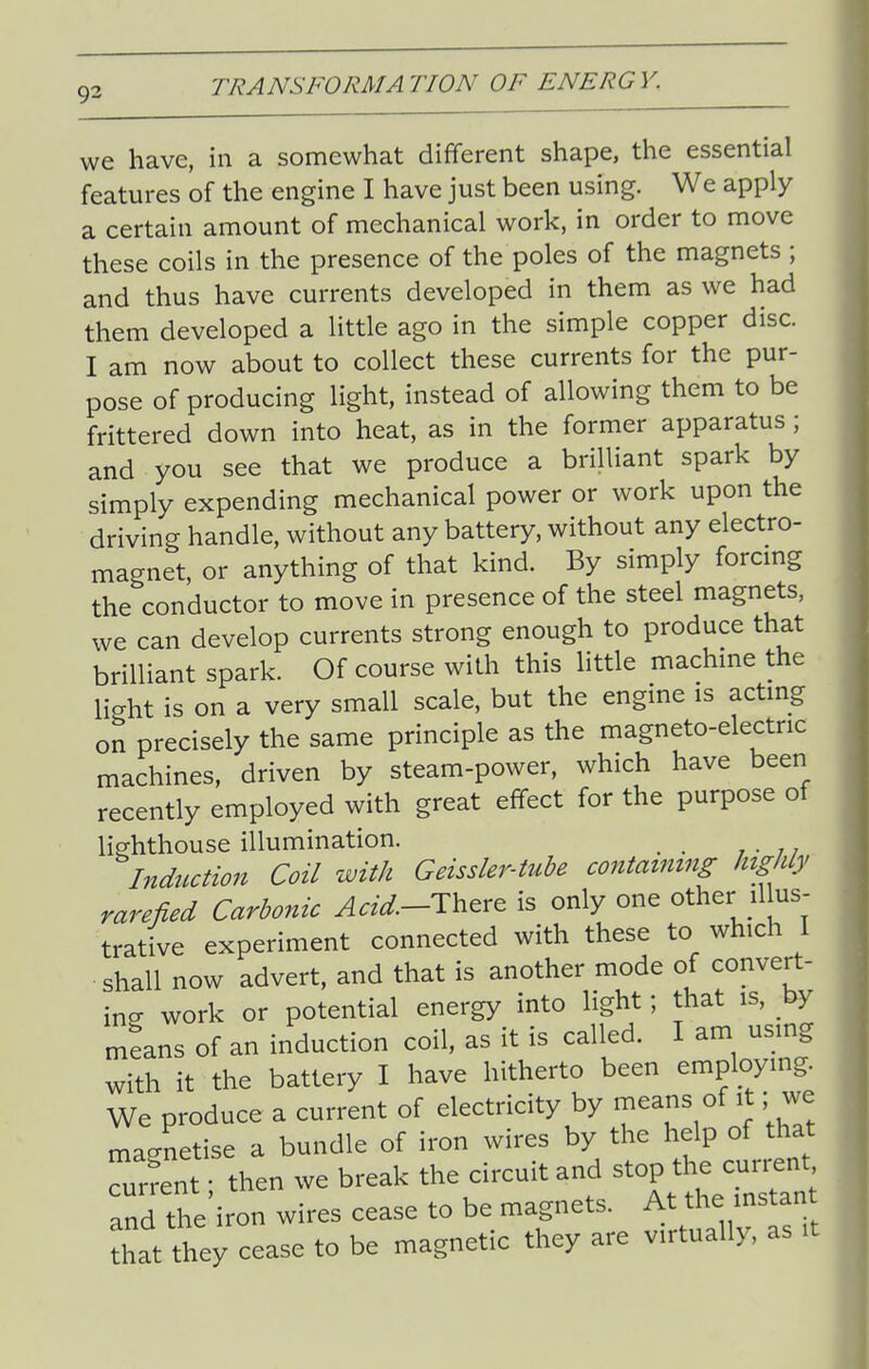 we have, in a somewhat different shape, the essential features of the engine I have just been using. We apply a certain amount of mechanical work, in order to move these coils in the presence of the poles of the magnets ; and thus have currents developed in them as we had them developed a little ago in the simple copper disc. I am now about to collect these currents for the pur- pose of producing light, instead of allowing them to be frittered down into heat, as in the former apparatus ; and you see that we produce a brilliant spark by simply expending mechanical power or work upon the driving handle, without any battery, without any electro- magnet, or anything of that kind. By simply forcmg the conductor to move in presence of the steel magnets, we can develop currents strong enough to produce that brilliant spark. Of course with this little machme the light is on a very small scale, but the engine is actmg on precisely the same principle as the magneto-electric machines, driven by steam-power, which have been recently employed with great effect for the purpose of lighthouse illumination. Induaion Coil with Geissler-tube containing highly rarefied Carbonic ^«^.-There is only one other illus- trative experiment connected with these to which 1 shall now advert, and that is another mode of convert- ing work or potential energy into light; that is, by mLns of an induction coil, as it is called. I am using with it the battery I have hitherto been employing. We produce a current of electricity by means of it; we magnetise a bundle of iron wires by the help of that Trfen ; then we break the circuit and stop the current and the iron wires cease to be magnets. At the instan that they cease to be magnetic they are virtually, as it