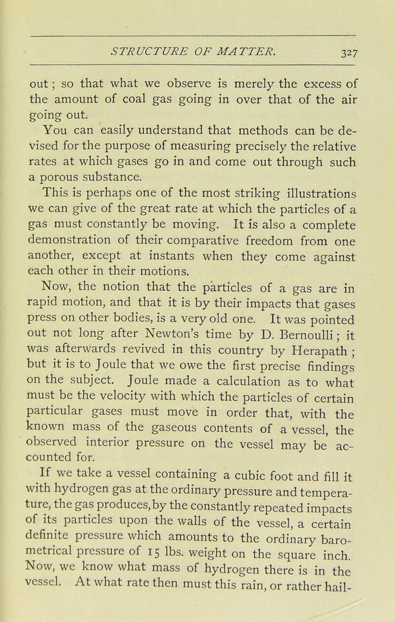 out; so that what we observe is merely the excess of the amount of coal gas going in over that of the air going out. You can easily understand that methods can be de- vised for the purpose of measuring precisely the relative rates at which gases go in and come out through such a porous substance. This is perhaps one of the most striking illustrations we can give of the great rate at which the particles of a gas must constantly be moving. It is also a complete demonstration of their comparative freedom from one another, except at instants when they come against each other in their motions. Now, the notion that the particles of a gas are in rapid motion, and that it is by their impacts that gases press on other bodies, is a very old one. It was pointed out not long after Newton's time by D. Bernoulli; it was afterwards revived in this country by Herapath ; but it is to Joule that we owe the first precise findings on the subject. Joule made a calculation as to what must be the velocity with which the particles of certain particular gases must move in order that, with the known mass of the gaseous contents of a vessel, the observed interior pressure on the vessel may be ac- counted for. If we take a vessel containing a cubic foot and fill it with hydrogen gas at the ordinary pressure and tempera- ture, the gas produces,by the constantly repeated impacts of its particles upon the walls of the vessel, a certain definite pressure which amounts to the ordinary baro- metrical pressure of 15 lbs. weight on the square inch. Now, we know what mass of hydrogen there is in the vessel. At what rate then must this rain, or rather hail-