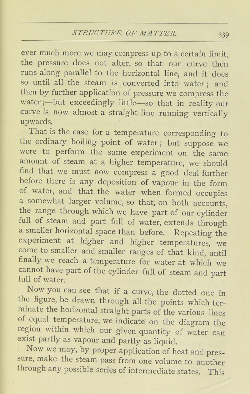 ever much more we may compress up to a certain limit, the pressure does not alter, so that our curve then runs along parallel to the horizontal line, and it does so until all the steam is converted into water; and then by further application of pressure we compress the water;—but exceedingly little—so that in reality our curve is now almost a straight line running vertically upwards. That is the case for a temperature corresponding to the ordinary boiling point of water; but suppose we were to perform the same experiment on the same amount of steam at a higher temperature, we should find that we must now compress a good deal further before there is any deposition of vapour in the form of water, and that the water when formed occupies a somewhat larger volume, so that, on both accounts, the range through which we have part of our cylinder full of steam and part full of water, extends through a smaller horizontal space than before. Repeating the experiment at higher and higher temperatures, we come to smaller and smaller ranges of that kind, until finally we reach a temperature for water at which we cannot have part of the cylinder full of steam and part full of water. Now you can see that if a curve, the dotted one in the figure, be drawn through all the points which ter- minate the horizontal straight parts of the various lines of equal temperature, we indicate on the diagram the region within which our given quantity of water can exist partly as vapour and partly as liquid. Now we may, by proper application of heat and pres- sure, make the steam pass from one volume to another through any possible series of intermediate states. This