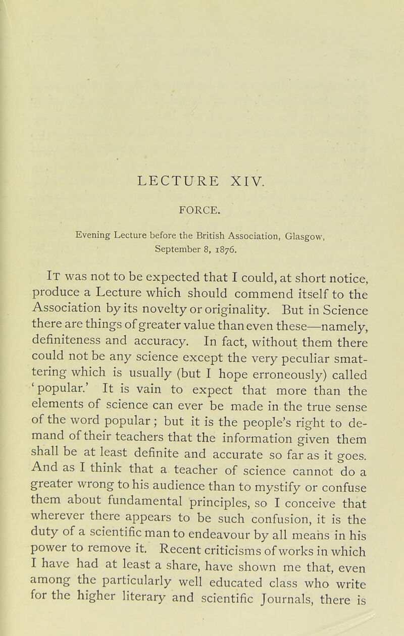 LECTURE XIV. FORCE. Evening Lecture before the British Association, Glasgow, September 8, 1876. It was not to be expected that I could, at short notice, produce a Lecture which should commend itself to the Association by its novelty or originality. But in Science there are things of greater value than even these—namely, definiteness and accuracy. In fact, without them there could not be any science except the very peculiar smat- tering which is usually (but I hope erroneously) called 'popular.' It is vain to expect that more than the elements of science can ever be made in the true sense of the word popular; but it is the people's right to de- mand of their teachers that the information given them shall be at least definite and accurate so far as it goes. And as I think that a teacher of science cannot do a greater wrong to his audience than to mystify or confuse them about fundamental principles, so I conceive that wherever there appears to be such confusion, it is the duty of a scientific man to endeavour by all means in his power to remove it. Recent criticisms of works in which I have had at least a share, have shown me that, even among the particularly well educated class who write for the higher literary and scientific Journals, there is