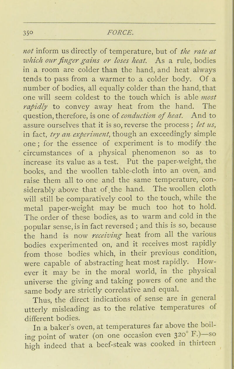 not inform us directly of temperature, but of the rate at which our finger gains or loses heat. As a rule, bodies in a, room are colder than the hand, and heat always tends to pass from a warmer to a colder body. Of a number of bodies, all equally colder than the hand, that one will seem coldest to the touch which is able most rapidly to convey away heat from the hand. The question, therefore, is one of conduction of heat. And to assure ourselves that it is so, reverse the process ; let us, in fact, try an experiment, though an exceedingly simple one; for the essence of experiment is to modify the circumstances of a physical phenomenon so as to increase its value as a test. Put the paper-weight, the books, and the woollen table-cloth into an oven, and raise them all to one and the same temperature, con- siderably above that of.the hand. The woollen cloth will still be comparatively cool to the touch, while the metal paper-weight may be much too hot to hold. The order of these bodies, as to warm and cold in the popular sense, is in fact reversed ; and this is so, because the hand is now receiving heat from all the various bodies experimented on, and it receives most rapidly from those bodies which, in their previous condition, were capable of abstracting heat most rapidly. How- ever it may be in the moral world, in the physical universe the giving and taking powers of one and the same body are strictly correlative and equal. Thus, the direct indications of sense are in general utterly misleading as to the relative temperatures of different bodies. In a baker's oven, at temperatures far above the boil- ing point of water (on one occasion even 320° F.)—so high indeed that a beef-steak was cooked in thirteen