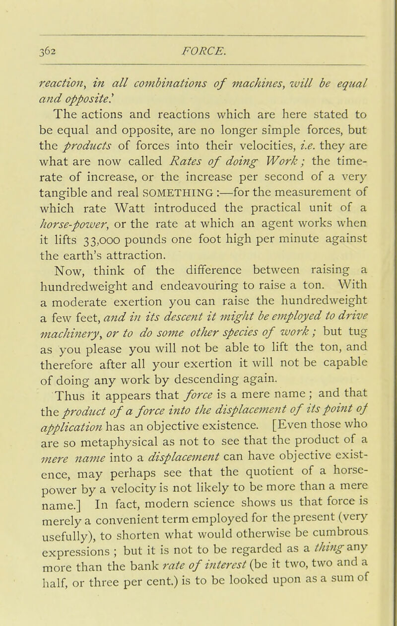 reaction, in all combinations of machines, will be equal and opposite^ The actions and reactions which are here stated to be equal and opposite, are no longer simple forces, but the products of forces into their velocities, i.e. they are what are now called Rates of doing Work; the time- rate of increase, or the increase per second of a very- tangible and real something :—for the measurement of which rate Watt introduced the practical unit of a korse-pozver, or the rate at which an agent works when it lifts 33,000 pounds one foot high per minute against the earth's attraction. Now, think of the difference between raising a hundredweight and endeavouring to raise a ton. With a moderate exertion you can raise the hundredweight a few feet, and in its descent it might be employed to drive machinery, or to do some other species of work ; but tug as you please you will not be able to lift the ton, and therefore after all your exertion it will not be capable of doing any work by descending again. Thus it appears that fo7xe is a mere name ; and that the product of a force into the displacement of its point of application has an objective existence. [Even those who are so metaphysical as not to see that the product of a mere name into a displacement can have objective exist- ence, may perhaps see that the quotient of a horse- power by a velocity is not likely to be more than a mere name.] In fact, modern science shows us that force is merely a convenient term employed for the present (very usefully), to shorten what would otherwise be cumbrous expressions ; but it is not to be regarded as a thing any more than the bank rate of interest (be it two, two and a half, or three per cent.) is to be looked upon as a sum of