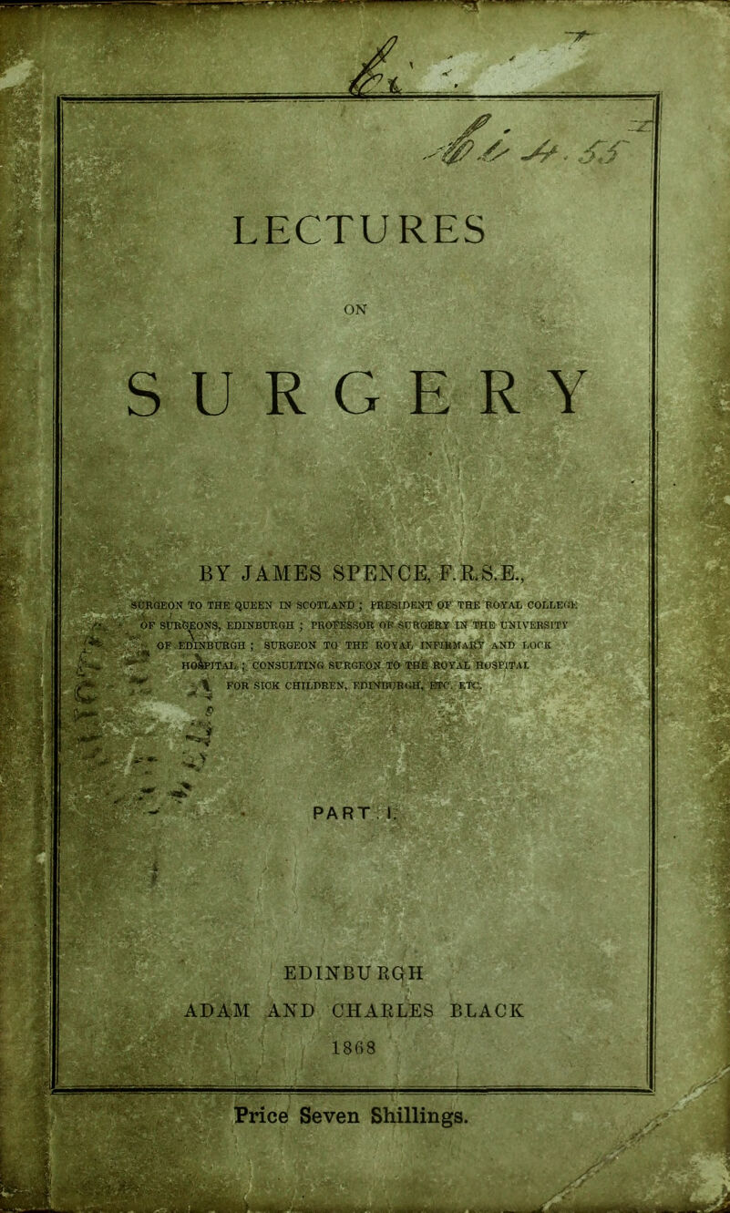 ON SURGERY BY JAMES SPENCE, F.R.S.E., StjRQEON TO THE QOEEN IN SCOTLAND ; PRESIDENT OF THE BOYAX COLIjEc'!K OF SURGEONS, EDINBURGH ; PROFESSOR OF SOROEEY IN THE UNIVERSITY ' ■ OF EDINBURGH ; SURGEON TO THE ROYAT, INF3ifARY AND LOf'K HO^ITAI>;CONSULTING SURGEON TO THE ROYAL n<.)SFITAt ^.-il FOR SICK CHILDREN, EniNIiUEGH, ETC. ET(.'. PART EDINBURGH ADAM AND CHAELES BLACK 1868 Price Seven Shillings.