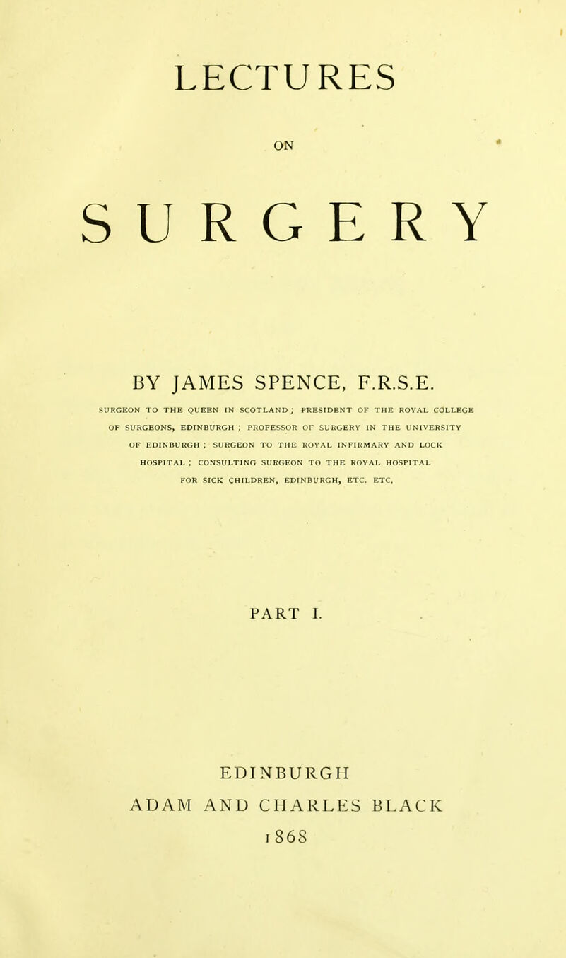 ON SURGERY BY JAMES SPENCE, F.R.S.E. SURGEON TO THE QUEEN IN SCOTLAND; PRESIDENT OF THE ROVAL COLLEGE OF SURGEONS, EDINBURGH ; PROFESSOR OF SURGERY IN THE UNIVERSITY OF EDINBURGH i SURGEON TO THE ROYAL INFIRMARY AND LOCK HOSPITAL ; CONSULTING SURGEON TO THE ROVAL HOSPITAL FOR SICK CHILDREN, EDINBURGH, ETC. ETC. PART I. ADAM EDINBURGH AND CHARLES 1868 BLACK