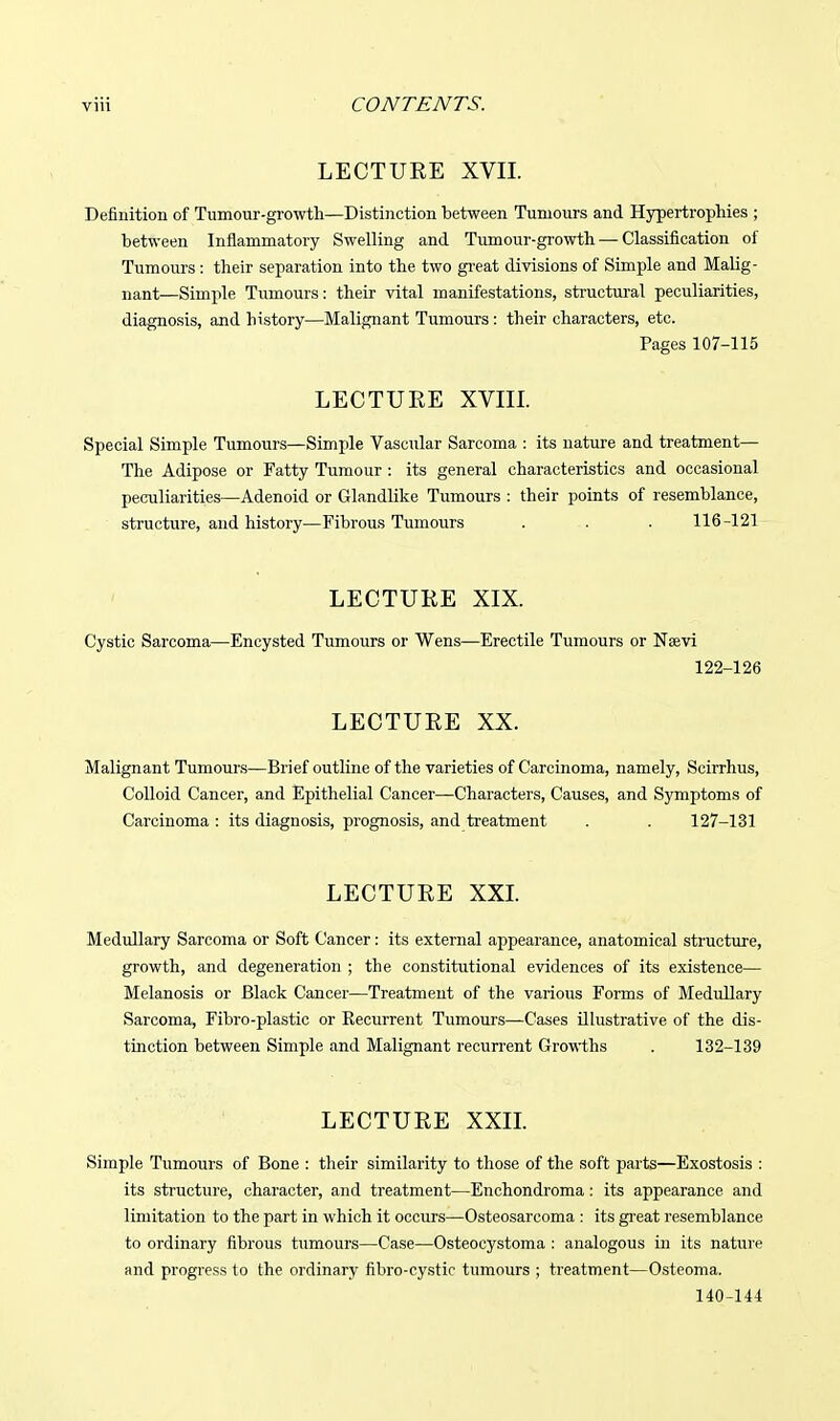 LECTURE XVII. Definition of Tumour-growth—Distinction between Tumours and Hypertrophies ; between Inflammatory Swelling and Tumour-growth — Classification of Tumours : their separation into the two gi'eat divisions of Simple and Malig- nant—Simjile Tumours: their vital manifestations, structural peculiarities, diagnosis, and history—Malignant Tumours: their characters, etc. Pages 107-115 LECTURE XVm. Special Simple Tumours—Simple Vascular Sarcoma : its nature and treatment— The Adipose or Fatty Tumour : its general characteristics and occasional peculiarities—Adenoid or Glandlike Tumours : their points of resemblance, structure, and history—Fibrous Tumours . . . 116-121 LECTURE XIX. Cystic Sarcoma—Encysted Tumours or Wens—Erectile Tumours or Nffivi 122-126 LECTURE XX. Malignant Tumours—Brief outline of the varieties of Carcinoma, namely, Scirrhus, Colloid Cancer, and Epithelial Cancer—Characters, Causes, and Symptoms of Carcinoma: its diagnosis, prognosis, and treatment . . 127-131 LECTURE XXL Medullary Sarcoma or Soft Cancer: its external appearance, anatomical structure, growth, and degeneration ; the constitutional evidences of its existence— Melanosis or Black Cancer—Treatment of the various Forms of Medullary Sarcoma, Fibro-plastic or Recurrent Tumours—Cases illustrative of the dis- tinction between Simple and Malignant recurrent Growths . 132-139 LECTURE XXIL Simple Tumours of Bone : their similarity to tliose of the soft parts—Exostosis : its structure, character, and treatment—Enchondroma: its appearance and limitation to the part in which it occurs—Osteosarcoma : its gi'eat resemblance to ordinary fibrous tumours—Case—Osteocystoma : analogous in its nature and progress to the ordinary fibro-cystic tumours ; treatment—Osteoma. 140-144