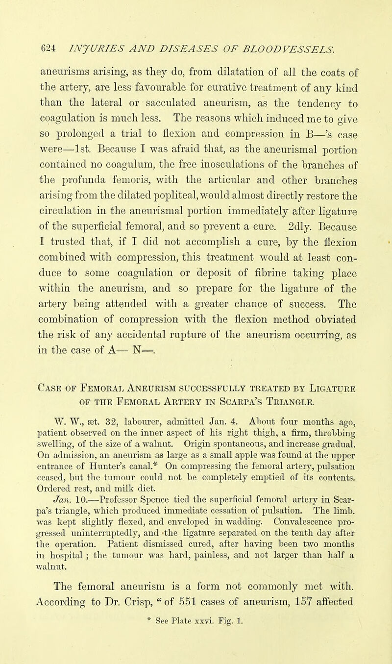 aneurisms arising, as they do, from dilatation of all the coats of the artery, are less favourable for curative treatment of any kind than the lateral or sacculated aneurism, as the tendency to coagulation is nmch less. The reasons which induced me to give so prolonged a trial to flexion and compression in B—'s case were—1st. Because I was afraid that, as the aneurismal portion contained no coagulum, the free inosculations of the branches of the profunda femoris, with the articular and other branches arising from the dilated popliteal, would almost directly restore the circulation in the aneurismal portion immediately after ligature of the superficial femoral, and so prevent a cure. 2dly. Because I trusted that, if I did not accomplish a cure, by the flexion combined with compression, this treatment would at least con- duce to some coagulation or deposit of fibrine taking place within the aneurism, and so prepare for the ligature of the artery being attended with a greater chance of success. The combination of compression with the flexion method obviated the risk of any accidental rupture of the aneurism occurring, as in the case of A— N—. Case of Femoral Aneurism successfully treated by Ligature OF THE Femoral Artery in Scarpa's Triangle. W. W., set. 32, labourer, admitted Jan. 4. About four months ago, patient observed on the inner aspect of his riglit thigh, a firm, throbbing swelling, of the size of a walnut. Origin spontaneous, and increase gradual. On admission, an aneurism as large as a small apple was found at the upper entrance of Himter's canal.* On compressing the femoral artery, pulsation ceased, but the tumour could not be completely emptied of its contents. Ordered rest, and milk diet. Jan. 10.—Professor Spence tied the superficial femoral artery in Scar- pa's triangle, which produced immediate cessation of pidsation. The limb, was kept slightly flexed, and enveloped in wadding. Convalescence pro- gressed uninterruptedly, and -the ligature separated on the tenth day after the operation. Patient dismissed cured, after having been two months in hospital ; the tumoiu' was hard, painless, and not larger than half a walnut. The femoral aneurism is a form not commonly met with. According to Dr. Crisp,  of 551 cases of aneurism, 157 affected * See Plate xxvi. Fig. 1.