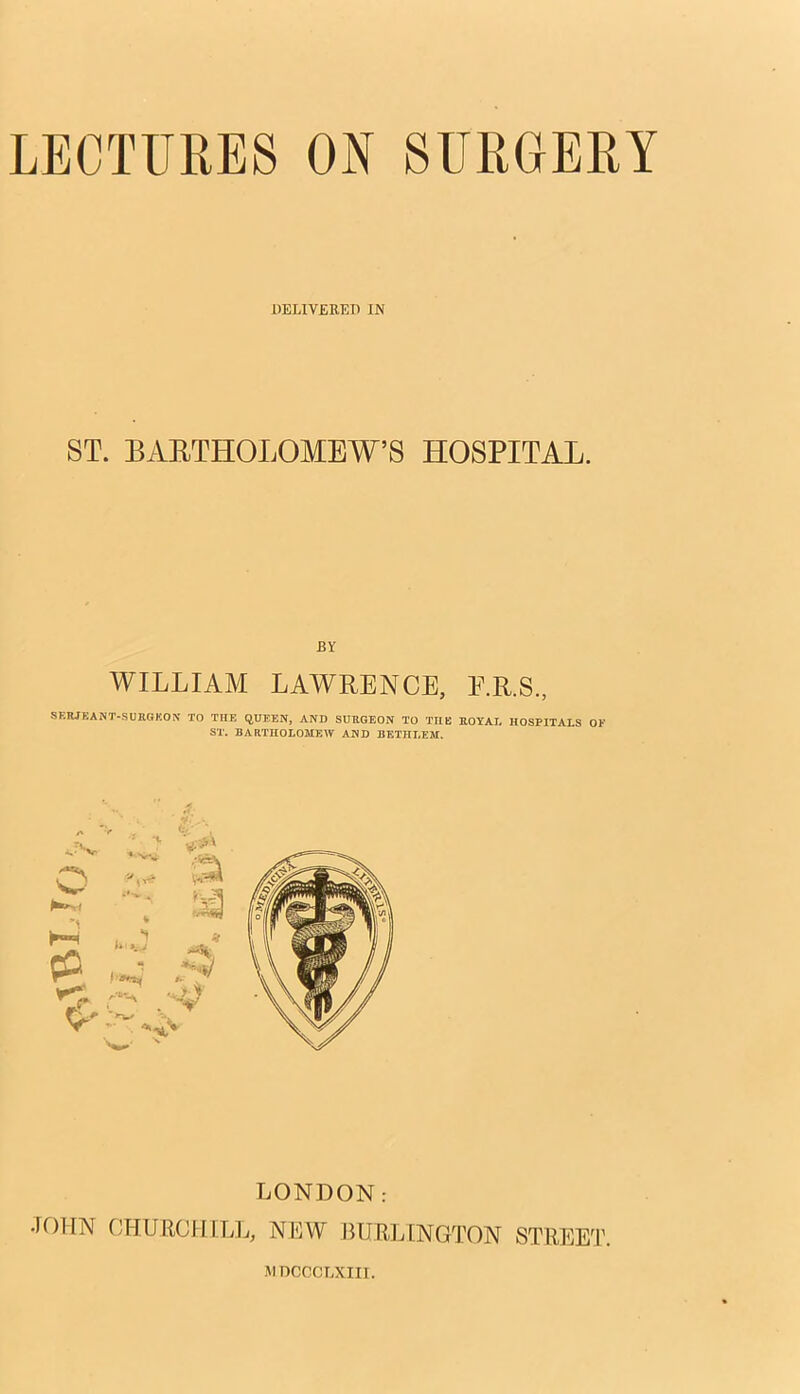 DELIVERED IN ST. BARTHOLOMEW'S HOSPITAL. WILLIAM LAWRENCE, F.R.S., SERJEANT-SURGEON TO THE QUEEN, AND SURGEON TO THE ROYAL HOSPITALS ST. BARTHOLOMEW AND BETHI.EM. LONDON. JOHN CHURCHILL, NEW BURLINGTON STREET. 1MDCCOTATII.