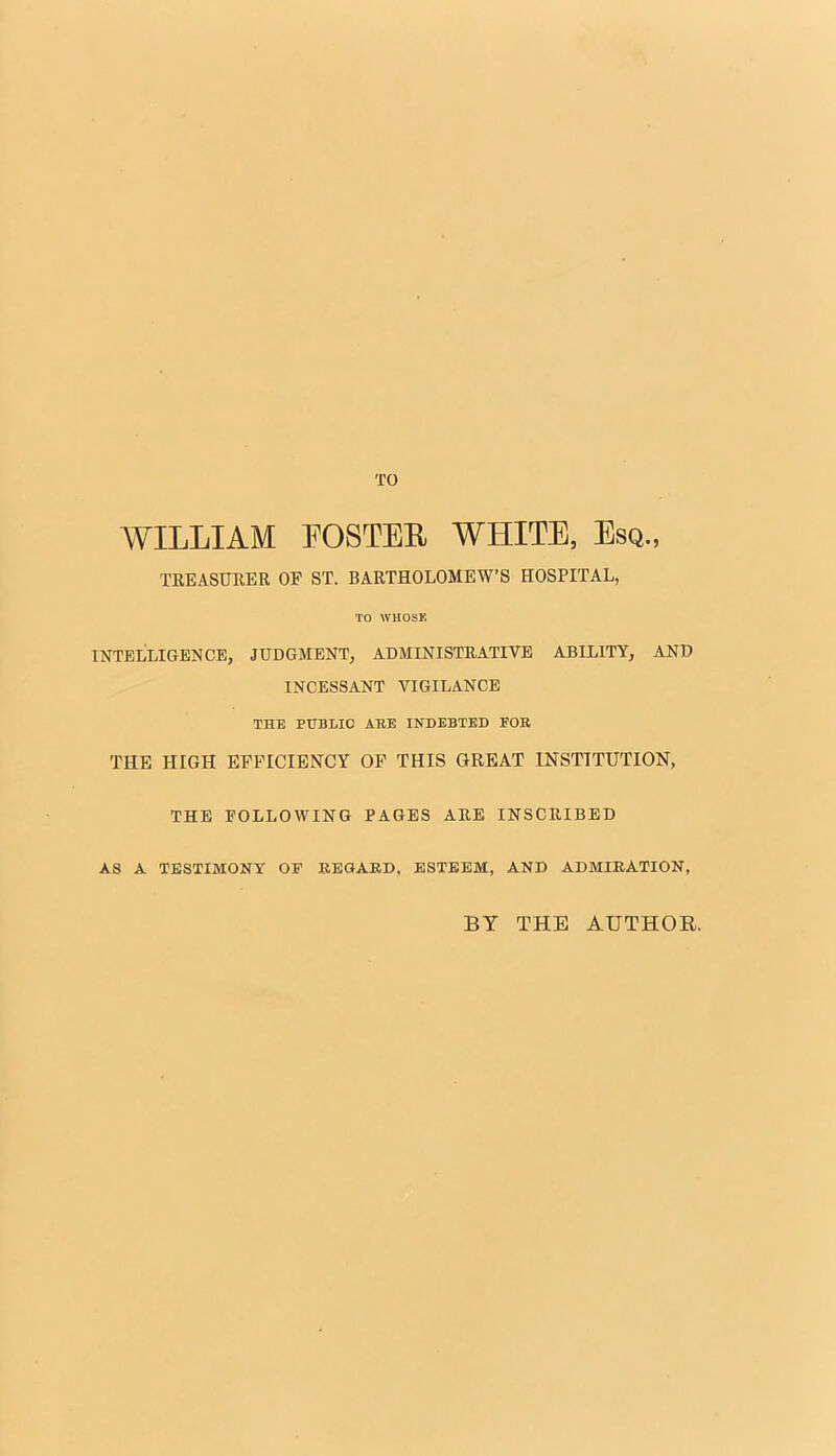 TO WILLIAM POSTER WHITE, Esq., TREASURER OP ST. BARTHOLOMEW'S HOSPITAL, TO WHOSK INTELLIGENCE, JUDGMENT, ADMINISTRATIVE ABILITY, AND INCESSANT VIGILANCE THE PUBLIC ARE INDEBTED FOB THE HIGH EFFICIENCY OF THIS GREAT INSTITUTION, THE FOLLOWING PAGES ARE INSCRIBED AS A TESTIMONY OF REGARD, ESTEEM, AND ADMIRATION, BT THE AUTHOR.