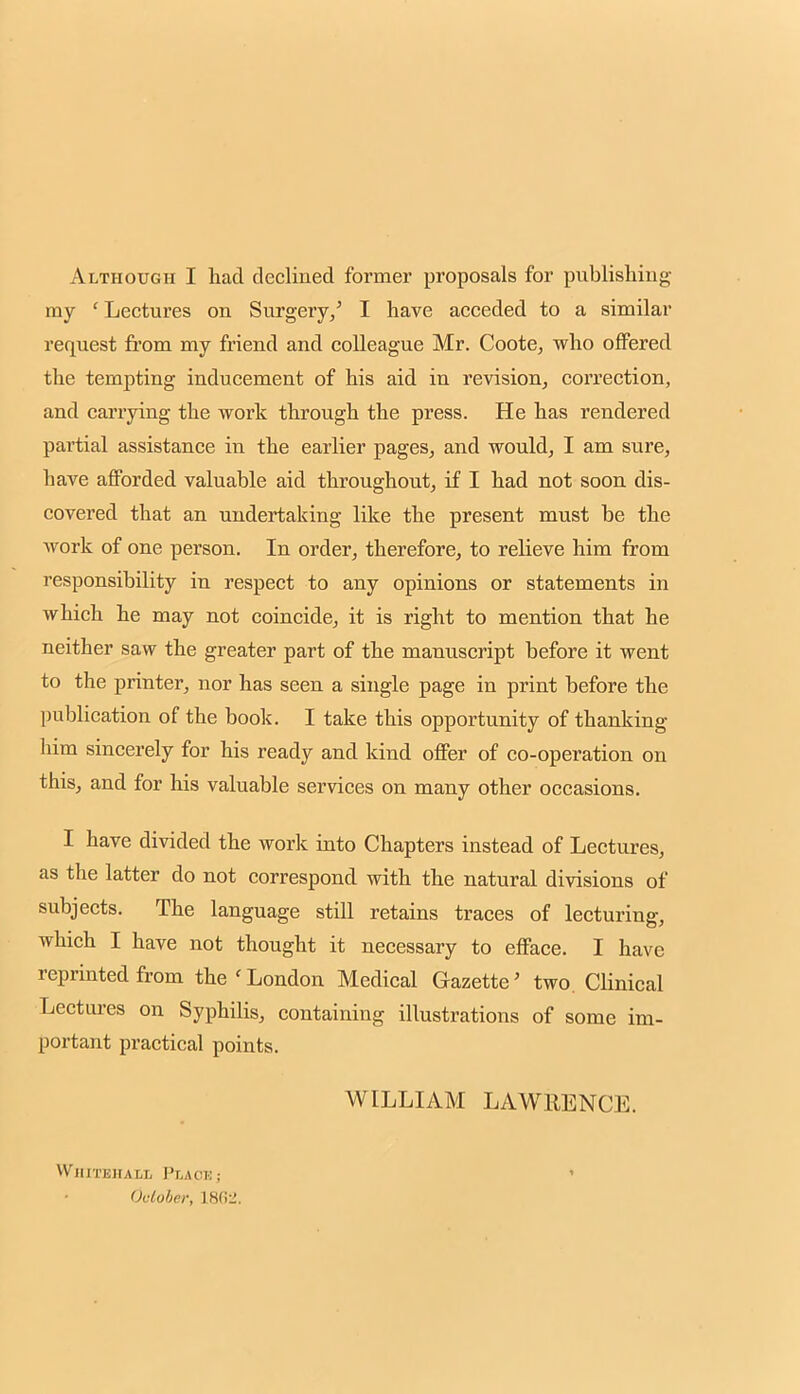 Although I had declined former proposals for publishing my ' Lectures on Surgery/ I have acceded to a similar request from my friend and colleague Mr. Coote, who offered the tempting inducement of his aid in revision, correction, and carrying the work through the press. He has rendered partial assistance in the earlier pages, and would, I am sure, have afforded valuable aid throughout, if I had not soon dis- covered that an undertaking like the present must be the work of one person. In order, therefore, to relieve him from responsibility in respect to any opinions or statements in which he may not coincide, it is right to mention that he neither saw the greater part of the manuscript before it went to the printer, nor has seen a single page in print before the publication of the book. I take this opportunity of thanking him sincerely for his ready and kind offer of co-operation on this, and for his valuable services on many other occasions. I have divided the work into Chapters instead of Lectures, as the latter do not correspond with the natural divisions of subjects. The language still retains traces of lecturing, which I have not thought it necessary to efface. I have reprinted from the < London Medical Gazette' two Clinical Lectures on Syphilis, containing illustrations of some im- portant practical points. WILLIAM LAWRENCE. Whitehall Placi: ; Ouioler, L862.