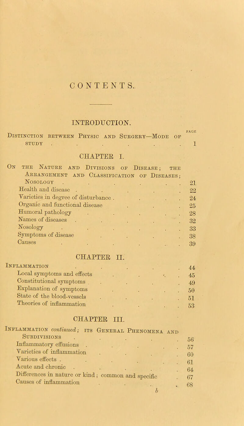 CONTENTS. LNTEODUCTION. PAGE Distinction between Physic and Surgery—Mode op STUDY . . . . . 1 CHAPTEE I. On the Nature and Divisions op Disease ; the Arrangement and Classification op Diseases ; Nosology . . . . . . 21 Health and disease . . . . .22 Varieties in degree of disturbance . . 24 Organic and functional disease . . .25 Humoral pathology . . . . . 28 Names of diseases . . . . .32 Nosology ... 33 Symptoms of disease . . . .38 Causes .... 39 CHAPTEE II. Inflammation .... 44 Local symptoms and effects . . 45 Constitutional symptoms .... 49 Explanation of symptoms . . 50 State of the blood-vessels ... 51 Theories of inflammation . . 53 CHAPTEE III. Inflammation continued; its General Phenomena and Subdivisions ... gg Inflammatory effusions ... 57 Varieties of inflammation ... gg Various effects .... gj Acute and chronic ... g^ Differences in nature or kind; common and specific 67 Causes of inflammation . RQ