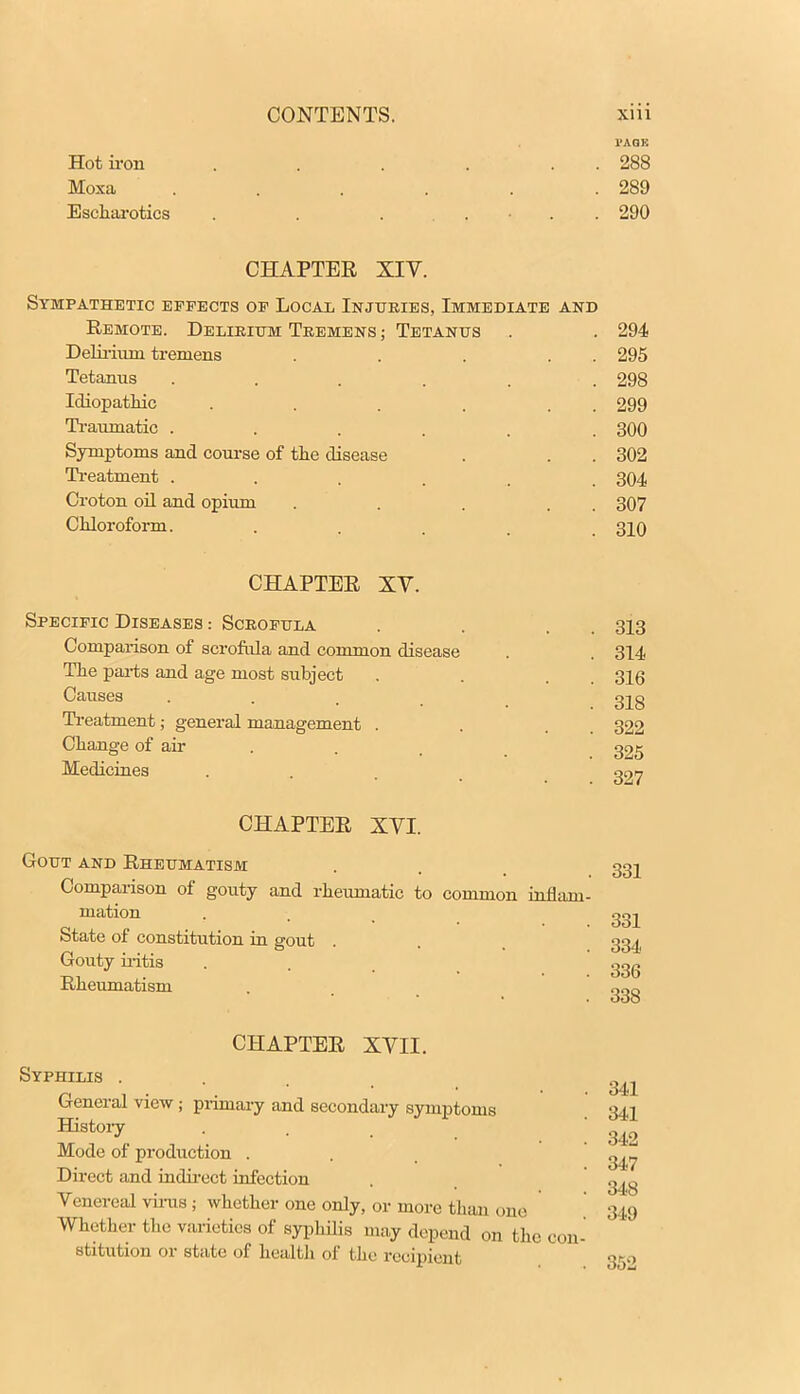 l'AQK Hot iron . . . . . 288 Moxa . . . . . .289 Escharotics . . . . • . . 290 CHAPTER XIV. Sympathetic effects of Local Injuries, Immediate and Remote. Delirium Tremens ; Tetanus . . 294 Delirium tremens . . . . . 295 Tetanus ...... 298 Idiopathic . . . . . 299 Traumatic ...... 300 Symptoms and course of the disease . . . 302 Treatment ...... 304 Croton oil and opium . . . . 307 Chloroform. .... 310 CHAPTER XV. Specific Diseases : Scrofula . . . 313 Comparison of scrofula and common disease . . 314 The parts and age most subject . . . 316 Causes . 32g Treatment; general management . . 322 Change of air . . 325 Medicines . 327 CHAPTER XVI. Gout and Rheumatism . , 332 Comparison of gouty and rheumatic to common inflam- mation . . t 332 State of constitution in gout . . 334 Gouty iritis ... 33g Rheumatism . . CHAPTER XVII. Syphilis . General view ; primary and secondary symptoms History Mode of production . Direct and indirect infection Venereal virus ; whether one only, or more than one Whether the varieties of syphilis may depend on the con- stitution or state of health of the recipient 350 341 341 342 347 348 3-A9