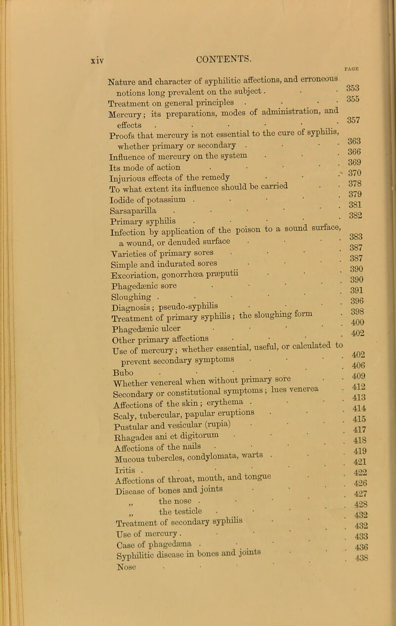 l'AOB 357 363 366 369 Nature and character of syphilitic affections, and erroneous notions long prevalent on the subject. • • 353 Treatment on general principles . Mercury; its preparations, modes of administration, and effects . • • . • • ' Proofs that mercury is not essential to the cure of syphilis, whether primary or secondary . Influence of mercury on the system Its mode of action Injurious effects of the remedy • ,N To what extent its influence should he carried • • «j/8 Iodide of potassium . ' Sarsaparilla . • • ' Primary syphilis . • • •  Infection by application of the poison to a sound surface, a wound, or denuded surface . • 387 Varieties of primary sores . • • 387 Simple and indurated sores • •  ^ Excoriation, gonorrhoea prseputii . • 390 Phagedenic sore . • ' Sloughing . • • • 396 Diagnosis; pseudo-syphilis • • Treatment of primary syphilis 5 the sloughing form . Phagedenic ulcer • • ^ Other primary affections . • Use of mercury; whether essential, useful, or calculated to ^ prevent secondary symptoms . • 406 Bubo . • • A.OQ Whether venereal when without primary sore . • w» Secondary or constitutional symptoms ; lues venerea . 41- Affections of the skin; erythema . • ■ Scaly, tubercular, papular eruptions . • ^ Pustular and vesicular (rupia) . ■ ^ Rhagades ani et digitorum . 418 Affections of the nails . • ^ Mucous tubercles, condylomata, warts . Iritis . • • Affections of throat, mouth, and tongue Disease of bones and joints „ the nose . „ the testicle Treatment of secondary syphilis Use of inercury. Case of phagedena . Syphilitic disease in bones and joints Nose 421 422 426 427 42S 432 432 433 436 438