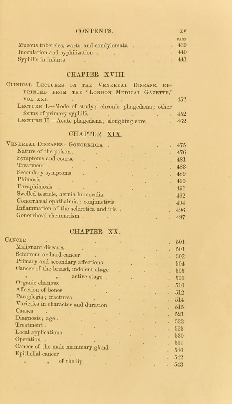 PAGE Mucous tubercles, warts, and condylomata . . . 439 Inocidation and syphilization ... . . 440 Syphilis in infants . . . . . 441 CHAPTEE XVIII. Clinical Lectures on the Venereal Disease, re- printed prom the ' London Medical Gazette,' vol. xxi. ..... 452 Lecture I.—Mode of study; chronic phagedena; other forms of primary syphilis . . . . 452 Lecture II.—Acute phagedsena; sloughing sore . 462 CHAPTEE XIX. Venereal Diseases .- Gonorrhoea . . . . 475 Nature of the poison..... 476 Symptoms and course . . . . 481 Treatment ...... 483 Secondary symptoms .... 489 Phimosis ...... 490 Paraphimosis .... 491 Swelled testicle, hernia humoralis . . . 492 Gonorrheal ophthalmia; conjunctivis . . . 494 Inflammation of the sclerotica and his . . . 496 Gonorrhoea! rheumatism . . 4,07 CHAPTEE XX Cancer Malignant diseases Schirrous or hard cancer Primary and secondary affections . Cancer of the breast, indolent stage » ,, active stage . Organic changes Affection of bones Paraplegia; fractures Varieties in character and duration Causes Diagnosis; age . Treatment . Local applications Operation . Cancer of the male mammary gland Epithelial cancer >, „ of the lip 501 501 502 504 505 506 510 512 514 515 521 522 525 530 531 540 542
