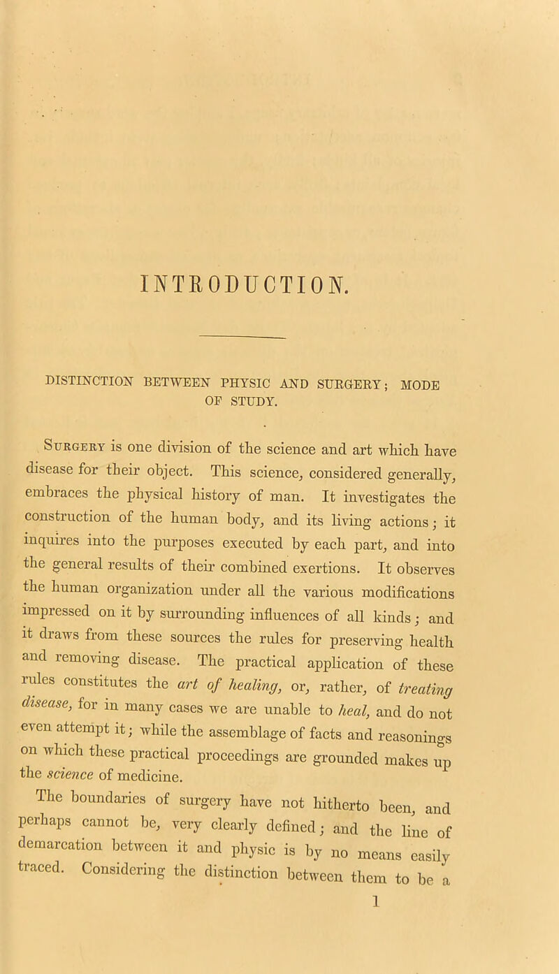 INTRODUCTION. DISTINCTION BETWEEN PHYSIC AND SUEGEEY; MODE OP STUDY. Surgery is one division of the science and art which have disease for their object. This science, considered generally, embraces the physical history of man. It investigates the construction of the human body, and its living actions; it inquires into the purposes executed by each part, and into the general results of their combined exertions. It observes the human organization under aU the various modifications impressed on it by surrounding influences of all kinds; and it draws from these sources the rules for preserving health and removing disease. The practical application of these rules constitutes the art of healing, or, rather, of treating disease, for in many cases we are unable to heal, and do not even attempt it; while the assemblage of facts and reasonings on which these practical proceedings are grounded makes up the science of medicine. The boundaries of surgery have not hitherto been, and perhaps caunot be, very clearly defined ■ and the line of demarcation between it and physic is by no means easily traced. Considering the distinction between them to be a