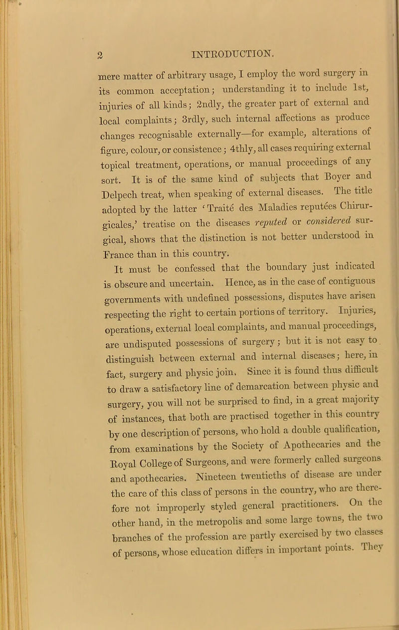 mere matter of arbitrary usage, I employ the word surgery in its common acceptation; understanding it to include 1st, injuries of all kinds; 2ndly, the greater part of external and local complaints; 3rdly, such internal affections as produce changes recognisable externally—for example, alterations of figure, colour, or consistence; 4thly, all cases requiring external topical treatment, operations, or manual proceedings of any sort. It is of the same hind of subjects that Boyer and Delpech treat, when speaking of external diseases. The title adopted by the latter ' Traite des Maladies reputees Chirur- gicales,' treatise on the diseases reputed or considered sur- gical, shows that the distinction is not better understood in France than in this country. It must be confessed that the boundary just indicated is obscure and uncertain. Hence, as in the case of contiguous governments with undefined possessions, disputes have arisen respecting the right to certain portions of territory. Injuries, operations, external local complaints, and manual proceedings, are undisputed possessions of surgery; but it is not easy to distinguish between external and internal diseases; here, in fact, surgery and physic join, Since it is found thus difficult to draw a satisfactory line of demarcation between physic and surgery, you will not be surprised to find, in a great majority of instances, that both are practised together in this country by one description of persons, who hold a double qualification, from examinations by the Society of Apothecaries and the Koyal College of Surgeons, and were formerly called surgeons and apothecaries. Nineteen twentieths of disease are under the care of this class of persons in the country, who are there- fore not improperly styled general practitioners. On the other hand, in the metropolis and some large towns, the two branches of the profession are partly exercised by two classes of persons, whose education differs in important points. They