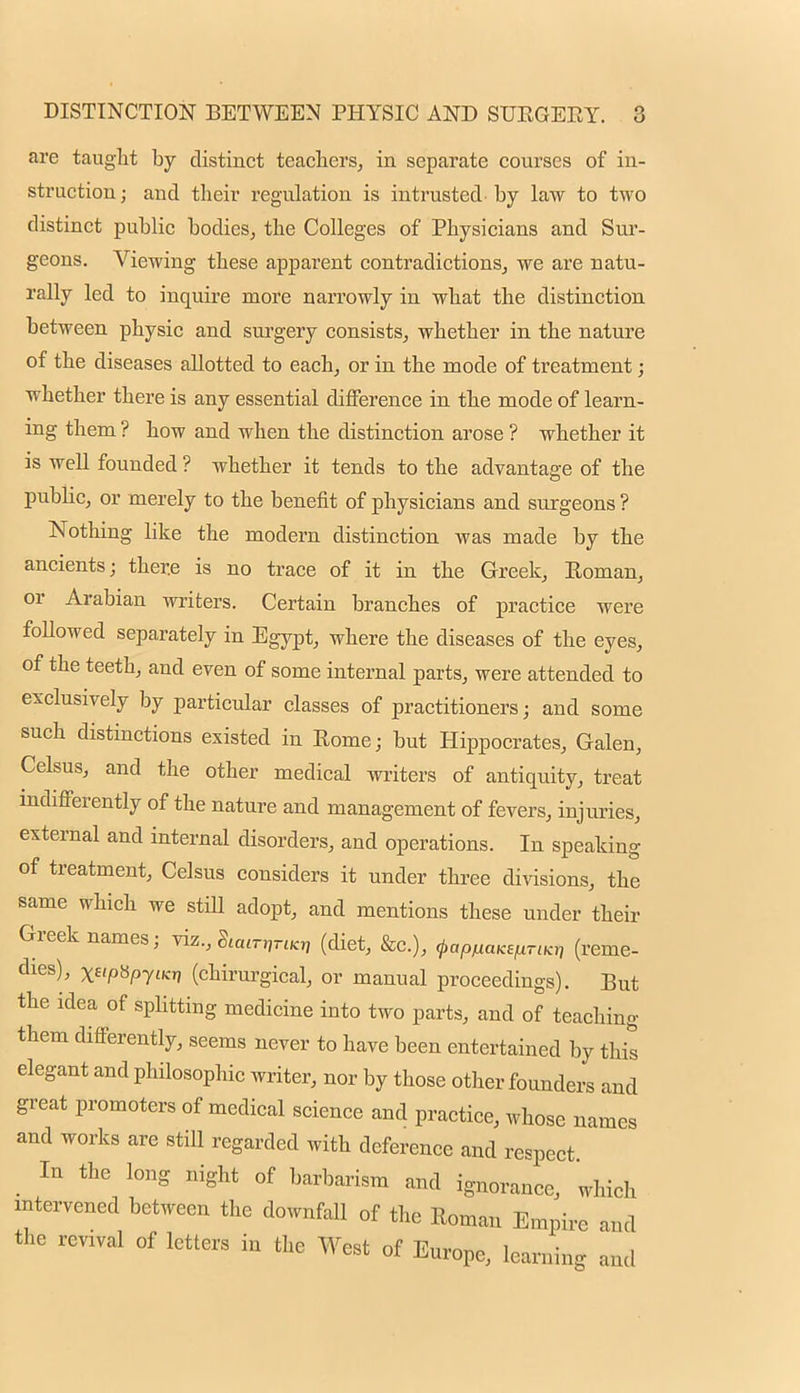 are taught by distinct teachers, in separate courses of in- struction; and their regulation is intrusted-by law to two distinct public bodies, the Colleges of Physicians and Sur- geons. Viewing these apparent contradictions, we are natu- rally led to inquire more narrowly in what the distinction between physic and surgery consists, whether in the nature of the diseases allotted to each, or in the mode of treatment; whether there is any essential difference in the mode of learn- ing them ? how and when the distinction arose ? whether it is well founded ? whether it tends to the advantage of the public, or merely to the benefit of physicians and surgeons ? Nothing like the modern distinction was made by the ancients; there is no trace of it in the Greek, Roman, or Arabian writers. Certain branches of practice were followed separately in Egypt, where the diseases of the eyes, of the teeth, and even of some internal parts, were attended to exclusively by particular classes of practitioners; and some such distinctions existed in Rome; but Hippocrates, Galen, Celsus, and the other medical writers of antiquity, treat indifferently of the nature and management of fevers, injuries, external and internal disorders, and operations. In speaking of treatment, Celsus considers it under three divisions, the same which we still adopt, and mentions these under their Greek names; viz., (diet, &c), ^apuaKBfiriKt, (reme- dies), x«pty>yunj (chirurgical, or manual proceedings). But the idea of splitting medicine into two parts, and of teaching them differently, seems never to have been entertained by this elegant and philosophic writer, nor by those other founders and great promoters of medical science and practice, whose names and works are still regarded with deference and respect In the long night of barbarism and ignorance, which intervened between the downfall of the Roman Empire and the revival of letters in the West of Europe, learning and