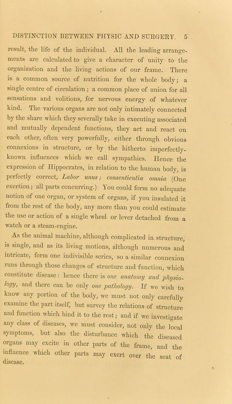 result, the life of the individual. All the leading arrange- ments are calculated to give a character of unity to the organization and the living actions of our frame. There is a common source of nutrition for the whole body; a single centre of circulation; a common place of union for all sensations and volitions, for nervous energy of whatever kind. The various organs are not only intimately connected by the share which they severally take in executing associated and mutually dependent functions, they act and react on each other, often very powerfully, either through obvious connexions in structure, or by the hitherto imperfectly- known influences which we call sympathies. Hence the expression of Hippocrates, in relation to the human body, is perfectly correct, Labor unus; consentientia omnia (One exertion; all parts concurring.) You could form no adequate notion of one organ, or system of orga.ns, if you insulated it from the rest of the body, any more than you could estimate the use or action of a single wheel or lever detached from a watch or a steam-engine. As the animal machine, although complicated in structure, is single, and as its living motions, although numerous and intricate, form one indivisible series, so a similar connexion runs through those changes of structure and function, which constitute disease: hence there is one anatomy and physio- logy, and there can be only one pathology. If we wish to know any portion of the body, we must not only carefully examine the part itself, but survey the relations of structure and function which bind it to the rest; and if we investigate any class of diseases, we must consider, not only the local symptoms, but also the disturbance which the diseased organs may excite in other parts of the frame, and the influence which other parts may exert over the seat of disease.