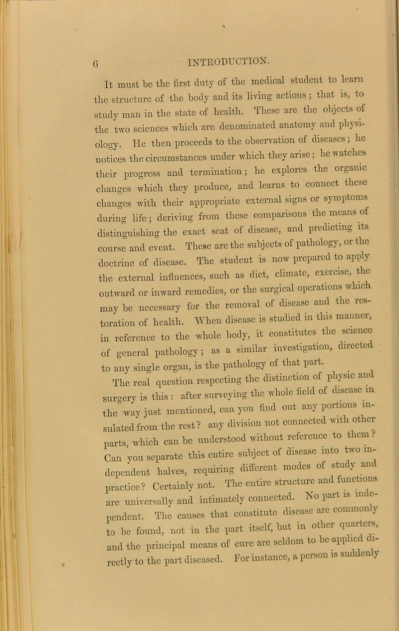 It must be the first duty of the medical student to learn the structure of the body and its living actions; that is, to study man in the state of health. These are the objects of the two sciences which are denominated anatomy and physi- ology. He then proceeds to the observation of diseases; he notices the circumstances under which they arise; he watches their progress and termination; he explores the organic changes which they produce, and learns to connect these changes with their appropriate external signs or symptoms during life; deriving from these comparisons the means of distinguishing the exact seat of disease, and predicting its course and event. These are the subjects of pathology, or the doctrine of disease. The student is now prepared to apply the external influences, such as diet, climate, exercise, the outward or inward remedies, or the surgical operations which may be necessary for the removal of disease and the res- toration of health. When disease is studied in this manner, in reference to the whole body, it constitutes the science of general pathology; as a similar investigation, dn-ected to any single organ, is the pathology of that part. The real question respecting the distinction of physic and surgery is this : after surveying the whole field of disease m the way just mentioned, canyon find out any portions in- sulated from the rest ? any division not connected with other parts, which can be understood without reference to them . Can you separate this entire subject of disease into two in- dependent halves, requiring different modes of study and practice? Certainly not. The entire structure and functions are universally and intimately connected. No part is inde- pendent. The causes that constitute disease are commonly to be found, not in the part itself, but in other quarter,, and the principal means of cure are seldom to be applied di- rectly to the part diseased. For instance, a person is suddenly