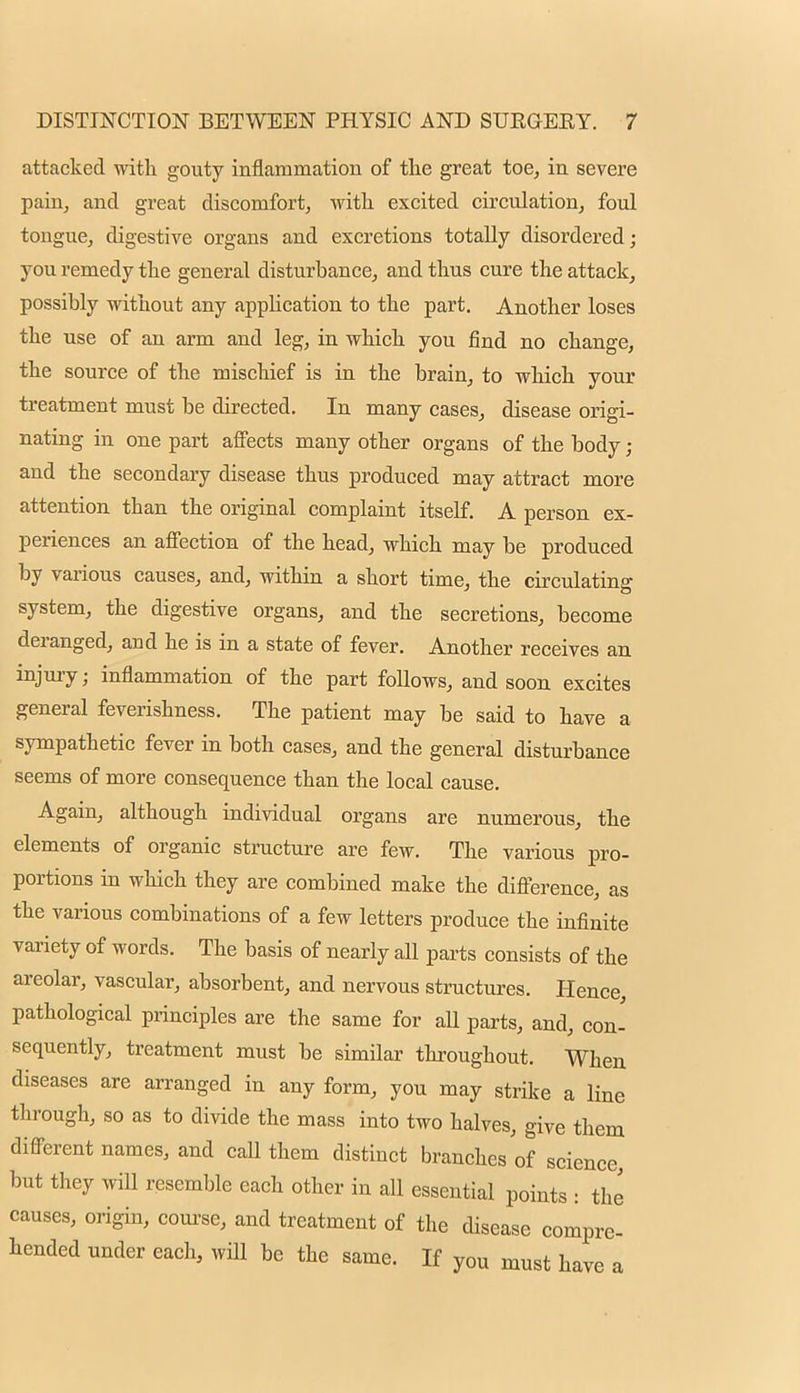 attacked with gouty inflammation of the great toe, in severe pain, and great discomfort, with excited circulation, foul tougue, digestive organs and excretions totally disordered; you remedy the general disturbance, and thus cure the attack, possibly without any application to the part. Another loses the use of an arm and leg, in which you find no change, the source of the mischief is in the brain, to which your treatment must be directed. In many cases, disease origi- nating in one part affects many other organs of the body; and the secondary disease thus produced may attract more attention than the original complaint itself. A person ex- periences an affection of the head, which may be produced by various causes, and, within a short time, the circulating system, the digestive organs, and the secretions, become deranged, aud he is in a state of fever. Another receives an injury; inflammation of the part follows, and soon excites general feverishness. The patient may be said to have a sympathetic fever in both cases, and the general disturbance seems of more consequence than the local cause. Again, although individual organs are numerous, the elements of organic structure are few. The various pro- portions in which they are combined make the difference, as the various combinations of a few letters produce the infinite variety of words. The basis of nearly aU parts consists of the areolar, vascular, absorbent, and nervous structures. Hence, pathological principles are the same for all parts, and, con- sequently, treatment must be similar throughout. When diseases are arranged in any form, you may strike a line through, so as to divide the mass into two halves, give them different names, and caU them distinct branches of science, but they will resemble each other in all essential points : the causes, origin, course, and treatment of the disease compre- hended under each, will be the same. If you must have a