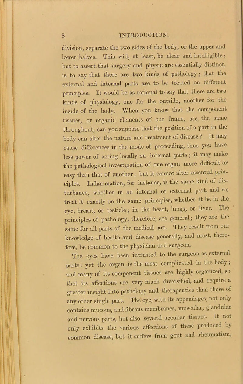 division, separate the two sides of the body, or the upper and lower halves. This will, at least, be clear and intelligible; but to assert, that surgery and physic are essentially distinct, is to say that there are two kinds of pathology; that the external and internal parts are to be treated on different principles. It would be as rational to say that there are two kinds of physiology, one for the outside, another for the inside of the body. When you know that the component tissues, or organic elements of our frame, are the same throughout, can you suppose that the position of a part in the body can alter the nature and treatment of disease ? It may cause differences in the mode of proceeding, thus you have less power of acting locally on internal parts; it may make the pathological investigation of one organ more difficult or easy than that of another; but it cannot alter essential prin- ciples. Inflammation, for instance, is the same kind of dis- turbance, whether in an internal or external part, and we treat it exactly on the same principles, whether it be in the eye, breast, or testicle; in the heart, lungs, or Uver. The principles of pathology, therefore, are general; they are the same for all parts of the medical art. They result from our knowledge of health and disease generally, and must, there- fore, be common to the physician and surgeon. The eyes have been intrusted to the surgeon as external parts: yet the organ is the most complicated in the body; and many of its component tissues are highly organized, so that its affections are very much diversified, and require a greater insight into pathology and therapeutics than those of any other single part. The eye, with its appendages, not only contains mucous, and fibrous membranes, muscular, glandular and nervous parts, but also several peculiar tissues. It not only exhibits the various affections of these produced by common disease, but it suffers from gout and rheumatism,