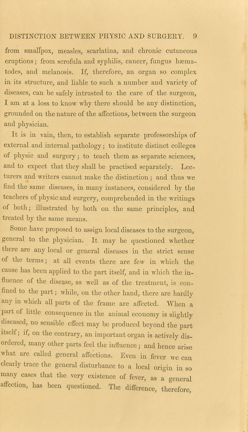 from smallpox, measles, scarlatina, and chronic cutaneous eruptions; from scrofula and syphilis, cancer, fungus hsema- todes, and melanosis. If, therefore, an organ so complex in its structure, and liable to such a number and variety of diseases, can be safely intrusted to the care of the surgeon, I am at a loss to know why there should be any distinction, grounded on the nature of the affections, between the surgeon and physician. It is in vain, then, to establish separate professorships of external and internal, pathology; to institute distinct colleges of physic and surgery; to teach them as separate sciences, and to expect tbat they shall be practised separately. Lec- turers and writers cannot make the distinction; and thus we find the same diseases, in many instances, considered by the teachers of physic and surgery, comprehended in the writings of both; illustrated by both on the same principles, and treated by the same means. Some have proposed to assign local diseases to the surgeon, general to the physician. It may be questioned whether there are any local or general diseases in the strict sense of the terms; at all events there are few in which the cause has been applied to the part itself, and in which the in- fluence of the disease, as well as of the treatment, is con- fined to the part; whde, on the other hand, there are hardly any in which all parts of the frame are affected. When a part of little consequence in the animal economy is slightly diseased, no sensible effect may be produced beyond the part itself; if, on the contrary, an important organ is actively dis- ordered, many other parts feel the influence; and hence arise what are called general affections. Even in fever we can clearly trace the general disturbance to a local origin in so many cases that the very existence of fever, as a general affection, has been questioned. The difference, therefore,