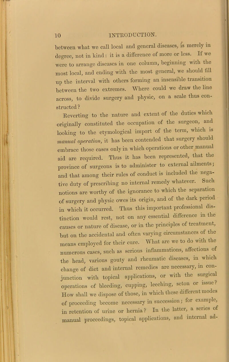 between what we call local and general diseases, is merely in degree, not in kind: it is a difference of more or less. If we were to arrange diseases in one column, beginning with the most local, and ending with the most general, we should fill up the interval with others forming an insensible transition between the two extremes. Where could we draw the line across, to divide surgery and physic, on a scale thus con- structed ? Reverting to the nature and extent of the duties which originally constituted the occupation of the surgeon, and looking to the etymological import of the term, which is manual operation, it has been contended that surgery should embrace those cases only in which operations or other manual aid are required. Thus it has been represented, that the province of surgeons is to administer to external ailments; and that among their rules of conduct is included the nega- tive duty of prescribing no internal remedy whatever. Such notions are worthy of the ignorance to which the separation of surgery and physic owes its origin, and of the dark period in which it occurred. Thus this important professional dis- tinction would rest, not on any essential difference in the causes or nature of disease, or in the principles of treatment, but on the accidental and often varying circumstances of the means employed for their cure. What are we to do with the numerous cases, such as serious inflammations, affections of the head, various gouty and rheumatic diseases, in which change of diet and internal remedies are necessary, in con- junction with topical applications, or with the surgical operations of bleeding, cupping, leeching, scton or issue? How shall we dispose of those, in which these different modes of proceeding become necessary in succession; for example, in retention of urine or hernia? In the latter, a series of manual proceedings, topical applications, and internal ad-