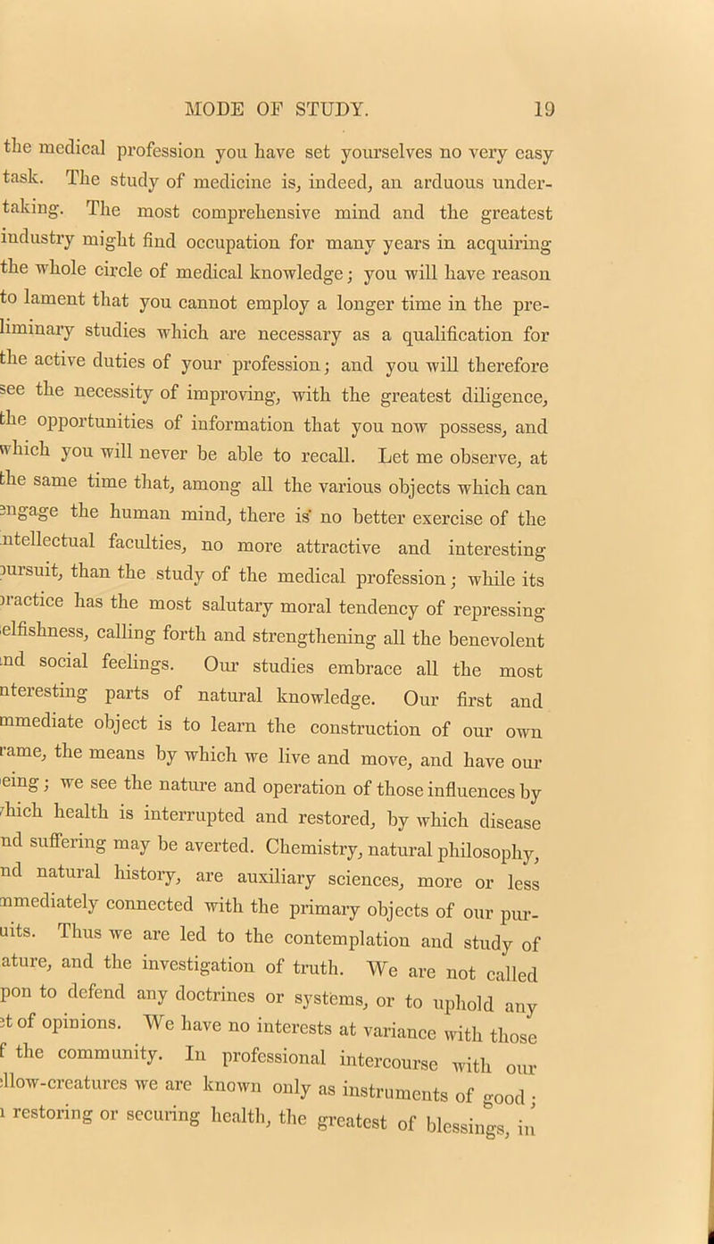 the medical profession you have set yourselves no very easy task. The study of medicine is, indeed, an arduous under- taking. The most comprehensive mind and the greatest industry might find occupation for many years in acquiring the whole circle of medical knowledge; you will have reason to lament that you cannot employ a longer time in the pre- liminary studies which are necessary as a qualification for the active duties of your profession; and you will therefore see the necessity of improving, with the greatest diligence, the opportunities of information that you now possess, and which you will never be able to recall. Let me observe, at the same time that, among all the various objects which can ingage the human mind, there is no better exercise of the utellectual faculties, no more attractive and interesting pursuit, than the study of the medical profession; while its )ractice has the most salutary moral tendency of repressing elfishness, calling forth and strengthening aU the benevolent .nd social feelings. Our studies embrace all the most nteresting parts of natural knowledge. Our first and mmediate object is to learn the construction of our own rame, the means by which we live and move, and have our eing; we see the nature and operation of those influences by rhich health is interrupted and restored, by which disease nd suffering may be averted. Chemistry, natural philosophy, nd natural history, are auxiliary sciences, more or less immediately connected with the primary objects of our pur- uits. Thus we are led to the contemplation and study of ature, and the investigation of truth. We are not called pon to defend any doctrines or systems, or to uphold any 5t of opinions. We have no interests at variance with those f the community. In professional intercourse with our ^low-creatures we are known only as instruments of good • i restoring or securing health, the greatest of blessings in