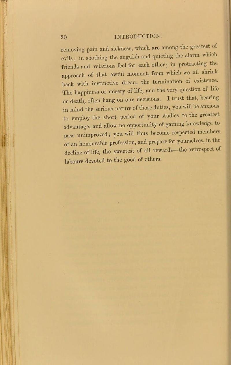 removing pain and sickness, which are among the greatest of evils i in soothing the angnish and quieting the alarm which friends and relations feel for each other ; in protracting the approach of that awful moment, from which we all shrink hack with instinctive dread, the termination of existence. The happiness or misery of life, and the very question of life or death, often hang on onr decisions. I trust that, bearing in mind the serious nature of those duties, you will he anxious to employ the short period of your studies to the greatest advantage, and allow no opportunity of gaining knowledge to pass unimproved; you will thus become respected members of an honourable profession, and prepare for yourselves, in the decline of life, the sweetest of all rewards—the retrospect of labours devoted to the good of others.